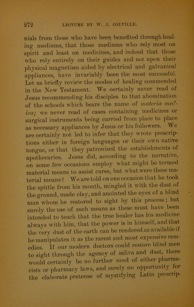 nials from those who have been benefited through heal- ino- mediums, that those mediums who rely most on O' spirit and least on medicines, and indeed that those who rely entirely on their guides and not upon their physical magnetism aided by electrical and galvanical appliances, have invariably'' been the most successful. Let us briefly review the modes of healing commended in the New Testament. We certainly never read of Jesus recommending his disciples to that abomination of the schools which bears the name of materia med- icaj we never read of cases containing medicines or surgical instruments being carried from place to place as necessary appliances by Jesus or his followers. We are certainly not led to infer that they w rote piesciip- tions either in foreign languages or their own native tongue, or that they patronized the establishments of apothecaries. Jesus did, .according to the narrative, on some few' occasions employ what might be termed material means to assist cures, but wdiat were these ma- terial means ? We are told on one occasion that he took the spittle from his mouth, mingled it wfith tlie dust of the ground, made clay, and anointed the eyes of a blind man wdiom he restored to sight by this process; but surely the use of such means as these must have been intended to teach that the true healer has his medicine always with him, that the powmr is in himself, and that the very dust of the earth can be rendered as available if he manipulates it as the rarest and most expensive rem- edies. If our modern doctors could restore blind men to sight through the agency of saliva and dust, tliere would certainly be no further need of either pharma- cists or pharmacy law's, and surely no opportunity for the elaborate jiretense of mystifying Latin prcscrip-