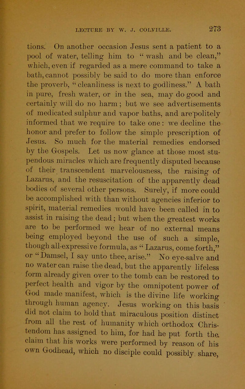 m tions. On another occasion Jesus sent a patient to a j)ool of water, telling him to “ wash and be clean,” which, even if regarded as a mere command to take a bath,cannot possibly be said to do more than enforce the proverb, “ cleanliness is next to godliness.” A bath in pure, fresh water, or in the sea, may do good and certainly will do no harm; but we see advertisements of medicated sulphur and vapor baths, and arepolitely informed that we require to take one: we decline the honor and prefer to follow the simple prescription of Jesus. So much for the material remedies endorsed by the Gospels. Let us now glance at those most stu- pendous miracles which are frequently disputed because of their transcendent marvelousness, the raising of Lazarus, and the resuscitation of the apparently dead bodies of several other persons. Surely, if more could be accomplished with than without agencies inferior to spirit, material remedies would have been called in to assist in raising the dead; but when the greatest works are to be performed we hear of no external means being employed beyond the use of such a simple, though all-expressive formula, as “ Lazarus, come forth,” or “Damsel, I say unto thee,arise.” No eye-salve and no water can raise the dead, but the apparently lifeless form already given over to the tomb can be restored to perfect health and vigor by the omnipotent power of God made manifest, which is the divine life working through human agency. Jesus working on this basis did not claim to hold that miraculous position distinct from all the rest of humanity which orthodox Chris- tendom has assigned to him, for had he put forth tha claim that his works were performed by reason of his own Godhead, which no disciple could possibly share,