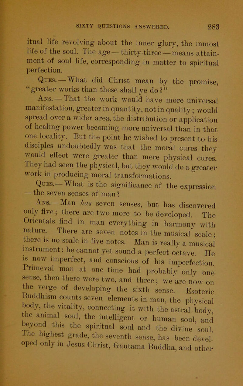 itiial life revolving about the inner glory, the inmost life of the soul. The age — thirty-three — means attain- ment of soul life, corresponding in matter to spiritual perfection. Ques. — What did Christ mean by the promise, “ greater works than these shall ye do ? ” -A-ns. That the work would have more universal manifestation, greater in quantity, not in quality; would spread over a wider area, the distribution or application of healing power becoming more universal than in that one localit}'’. But the point he wished to present to his disciples undoubtedly was that the moral cures they would effect were greater than mere physical cures. They had seen the physical, but they would do a greater work in producing moral transformations. Ques. What is the significance of the expression — the seven senses of man ? Ans.—Man has seven senses, but has discovered only five; there are two more to be developed. The Orientals find in man everything in harmony with nature. There are seven notes in the musical scale; there is no scale in five notes. Man is really a musical instrument: he cannot yet sound a perfect octave. He IS now imperfect, and conscious of his imperfection Primeval man at one time had probablv only one sense, then there were two, and three; we are now on the verge of developing the sixth sense. Esoteric Buddhism counts seven elements in man, the physical body, the vitality, connecting it with the astral body he animal soul, the intelligent or human soul, and beyond this the spiritual soul and the divine soul i he highest grade, the seventh sense, has been devel- oped only in Jesus Christ, Cfautama Buddha, and other