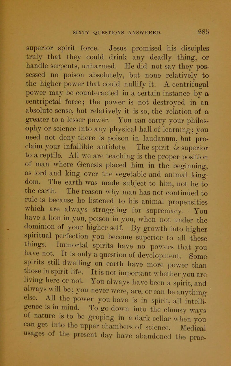 superior spirit force. Jesus promised his disciples truly that they could drink any deadly thing, or handle serpents, unharmed. He did not say they pos- sessed no poison absolutely, but none relatively to the higher power that could nullify it. A centrifugal power may be counteracted in a certain instance by a centripetal force; the power is not destroyed in an absolute sense, but relatively it is so, the relation of a greater to a lesser power. You can carry your philos- ophy or science into any physical hall of learning; you need not deny there is poison in laudanum, but pro- claim your infallible antidote. The spirit is superior to a reptile. All we are teaching is the proper position of man where Genesis placed him in the beginning, as lord and king over the vegetable and animal king- dom. The earth was made subject to him, not he to the earth. The reason why man has not continued to rule is because he listened to his animal propensities which are always struggling for supremacy. You have a lion in you, poison in you, when not under the dominion of your higher self. By growth into higher spiritual perfection you become superior to all these things. Immortal spirits have no powers that you have not. It is only a question of development. Some spiiits still dwelhng on earth have more power than those in spirit life. It is not important whether you are living here or not. You always have been a spirit, and always will be; you never were, are, or can be anything else. All the power you have is in spirit, all intelh- gence is in mind. To go down into the clumsy Avays of nature is to be groping in a dark cellar when you can get into the upper chambers of science. Medical usages of the jiresent day have abandoned the prac-