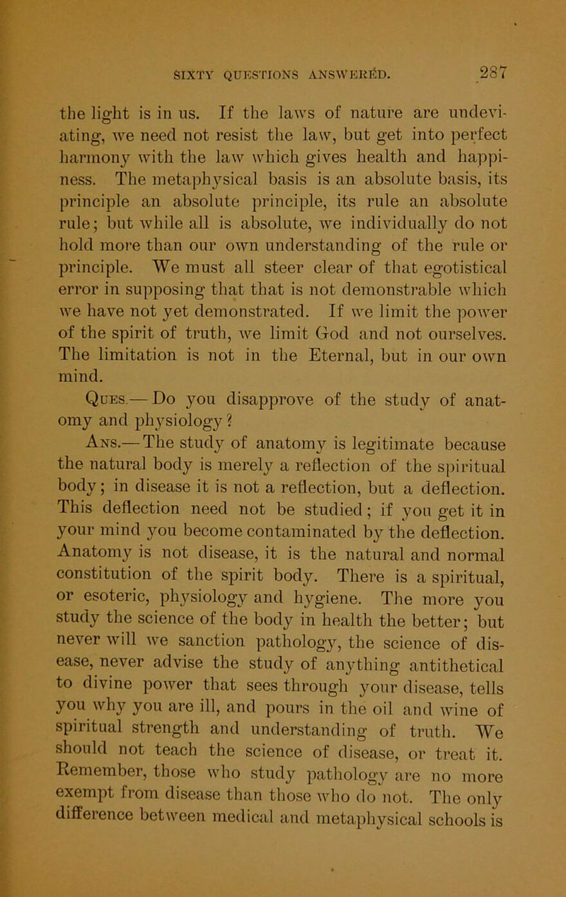 the light is in us. If the laws of nature are undevi- ating, we need not resist the law, but get into perfect harmony with the law which gives health and happi- ness. The metaphysical basis is an absolute basis, its principle an absolute principle, its rule an absolute rule; but while all is absolute, we individually do not hold more than our own understanding of the rule or principle. We must all steer clear of that egotistical error in supposing that that is not demonstrable which we have not yet demonstrated. If we limit the power of the spirit of truth, we limit God and not ourselves. The limitation is not in the Eternal, but in our own mind. Ques.— Do you disapprove of the study of anat- omy and physiology? Ans.— The study of anatomy is legitimate because the natural body is merely a reflection of the spiritual body; in disease it is not a reflection, but a deflection. This deflection need not be studied; if you get it in your mind you become contaminated by the deflection. Anatomy is not disease, it is the natural and normal constitution of the spirit body. There is a spiritual, or esoteric, physiology and hygiene. The more you study the science of the body in health the better; but never will we sanction pathology, the science of dis- ease, never advise the study of anything antithetical to divine power that sees through your disease, tells you why you are ill, and pours in the oil and wine of spiritual strength and understanding of truth. We should not teach the science of disease, or treat it. Remember, those who study pathology are no more exempt from disease than those who do'not. The only difference between medical and metaphysical schools is