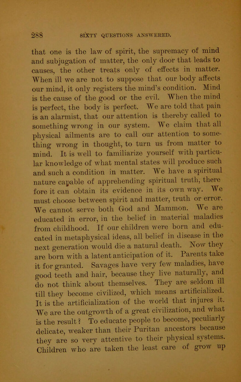 that one is the law of spirit, the supremacy of mind and subjugation of matter, the only door that leads to causes, the other treats only of effects in matter. When ill we are not to suppose that our body affects our mind, it only registers the mind’s condition. Mind is the cause of the good or the evil. When the mind is perfect, the body is perfect. We are told that pain is an alarmist, that our attention is thereby called to something wrong in our system. We claim that all physical ailments are to call our attention to some- thing wrong in thought, to turn us from matter to mind. It is well to familiarize yourself with particu- lar knowledge of what mental states will produce such and such a condition in matter. We have a spiritual nature capable of apprehending spiritual truth, thei'e fore it can obtain its evidence in its own way. We must choose between spirit and matter, truth or erior. We cannot serve both God and Mammon. We are educated in error, in the belief in material maladies from childhood. If our children were born and edu- cated in metaphysical ideas, all belief in disease in the next generation would die a natural death. Now they are born with a latent anticipation of it. Parents take it for granted. Savages have very few maladies, have good teeth and hair, because they live naturally, and do not think about themselves. They are seldom ill till they become civilized, which means artificialized. It is the artificialization of the world that injures it. We are the outgrowth of a great civilization, and what is the result ? To educate people to become, peculiarly delicate, weaker than their Puritan ancestors because they are so very attentive to their physical systems. Children who are taken the least care of grow up