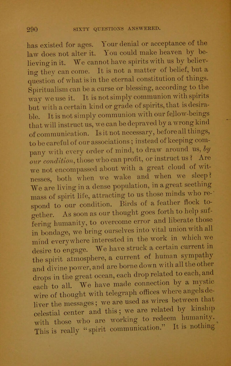 has existed for ages. Your denial or acceptance of the law does not alter it. You could make heaven by be- lieving in it. e cannot have spirits with us by belie\- ing they can come. It is not a matter of belief, but a question of what is in the eternal constitution of things. Spiritualism can be a curse or blessing, according to the way we use it. It is not simply communion Avith spirits but Avith a certain kind or grade of spirits, that is desira- ble. It is not simply communion Avith our feJloAA’--beings that Avill instruct us, Ave can be depraved by a Avrong kind of communication. Is it not necessary, before all things, to be careful of our associations; instead of keeping com- pany Avith every order of mind, to draAV around us, Inj OUT condition, those who can profit, or instruct us % Are Ave not encompassed about Avith a great cloud of Avit- nesses, both when we wake and when we sleep? AVe are living in a dense population, in a great seething mass of spirit life, attracting to us those minds Avho re-' spond to our condition. Birds of a feather flock to- gether. As soon as our thought goes forth to help suf- ferino- humanity, to overcome error and liberate those in bondage, Ave bring ourselves into vital union with all mind eAmryAvhere interested in the Avork in Avhich Ave desire to engage. AYe have struck a certain current m the siiirit atmosphere, a current of human sympathy and divine power, and are borne down with all the other drops in the great ocean, each drop related to each, anc each to all. AYe have made connection by a mystic wire of thought with telegraph offices where angels de- liver the messages; we are used as wires between that celestial center and this; we are related by kinship Avith those who are working to redeem humanity. ^ This is really “spirit communication.” It is nothing