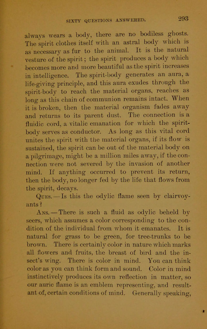 always wears a body, there are no bodiless ghosts. The spirit clothes itself with an astral body which is as necessary as fur to the animal. It is the natural vesture of the spirit; the spirit produces a body which becomes more and more beautiful as the spirit increases in intelligence. The spirit-body generates an aura, a life-giving principle, and this aura exudes through the spirit-body to reach the material organs, reaches as long as this chain of communion remains intact. When it is broken, then the material organism fades away and returns to its parent dust. The connection is a fluidic cord, a vitalic emanation for which the spirit- body serves as conductor. As long as this vital cord unites the spirit with the material organs, if its flow is sustained, the spirit can be out of the material body on a pilgrimage, might be a million miles away, if the con- nection were not severed by the invasion of another mind. If anything occurred to prevent its return, then the body, no longer fed by the life that flows from the spirit, decays. Ques. — Is this the odylic flame seen by clairvoy- ants ? Ans. — There is such a fluid as odylic beheld by seers, which assumes a color corresponding to the con- dition of the individual from whom it emanates. It is natural for grass to be green, for tree-trunks to be brown. There is certainly color in nature which marks all flowers and fruits, the breast of bird and the in- sect’s wing. There is color in mind. You can think color as you can think form and sound. Color in mind instinctively produces its own reflection in matter, so our auric flame is an emblem representing, and result- ant of, certain conditions of mind. Generally speaking.