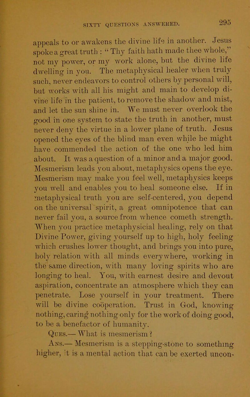 appeals to OT aAvakens the divine life in another. Jesus spoke a great truth : “Thy faith hath made thee whole,” not my power, or my work alone, but the divine life dwelling in you. The metaphysical healer when truly such, never endeavors to control others by personal will, but works with all his might and main to develop di- vine life ni the patient, to remove the shadow and mist, and let the sun shine in. We must never overlook the good in one system to state the truth in another, must never deny the virtue in a lower plane of truth. Jesus opened the eyes of the blind man even while he might have commended the action of the one who led. him about. It was a question of a minor and a major good. Mesmerism leads you about, metaphysics opens the eye. Mesmerism ma37^ make you feel well, metaphysics keeps you well and enables }mu to heal someone else. If in metaphysical truth you are self-centered, you depend on the universal spirit, a great omnipotence that can never fail you, a source fi’om whence cometh strength. When you practice metaph^^sicial healing, rely on that Divine Power, giving yourself up to high, holy feeling which crushes lower thought, and brings you into pure, holy relation with all minds everywhere, working in the same direction, with many loving spirits who are longing to heal. You, with earnest desire and devout aspiration, concentrate an atmosphere which they can penetrate. Lose yourself in your treatment. There will be divine cooperation. Trust in God, knoAving nothing, caring nothing only for the work of doing good, to be a benefactor of humanit}E Ques.— What is mesmerism ? Ans.— Mesmerism is a stepping-stone to something higher, d is a mental action that can be exerted uncoU'