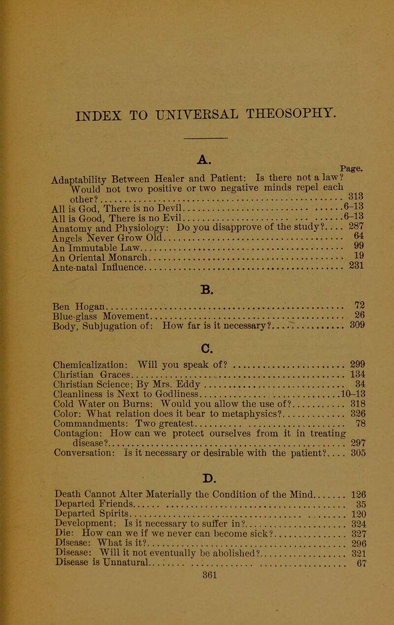 INDEX TO UNIVERSAL THEOSOPHY. A. Page. Adaptability Between Healer and Patient; Is there not a law? Would not two positive or two negative minds repel each other? All is God, There is no Devil 6-lo All is Good, There is no Evil 6-13 Anatomy and Physiology: Do you disapprove of the study? 287 Angels Never Grow Old ^ An Oriental Monarch 19 Ante natal Influence 231 B. Ben Hogan Blue-glass Movement Body, Subjugation of; How far is it necessary? 72 26 309 c. Chemicalization; Will you speak of? 299 Christian Graces 134 Christian Science; By Mrs. Eddy 34 Cleanliness is Next to Godliness 10-13 Cold Water on Burns: Would you allow the use of? 318 Color: What relation does it bear to metaphysics? 326 Commandments: Two greatest 78 Contagion: How can we protect ourselves from it in treating disease? 297 Conversation: Is it necessary or desirable with the patient? 305 D. Death Cannot Alter Materially the Condition of the Mind 126 Departed Friends 35 Departed Spirits 120 Development: Is it necessary to suffer in? 324 Die; How can we if we never can become sick? 327 Disease; What is it? 296 Disease; Will it not eventually be abolished? 321 Disease is Unnatural 67