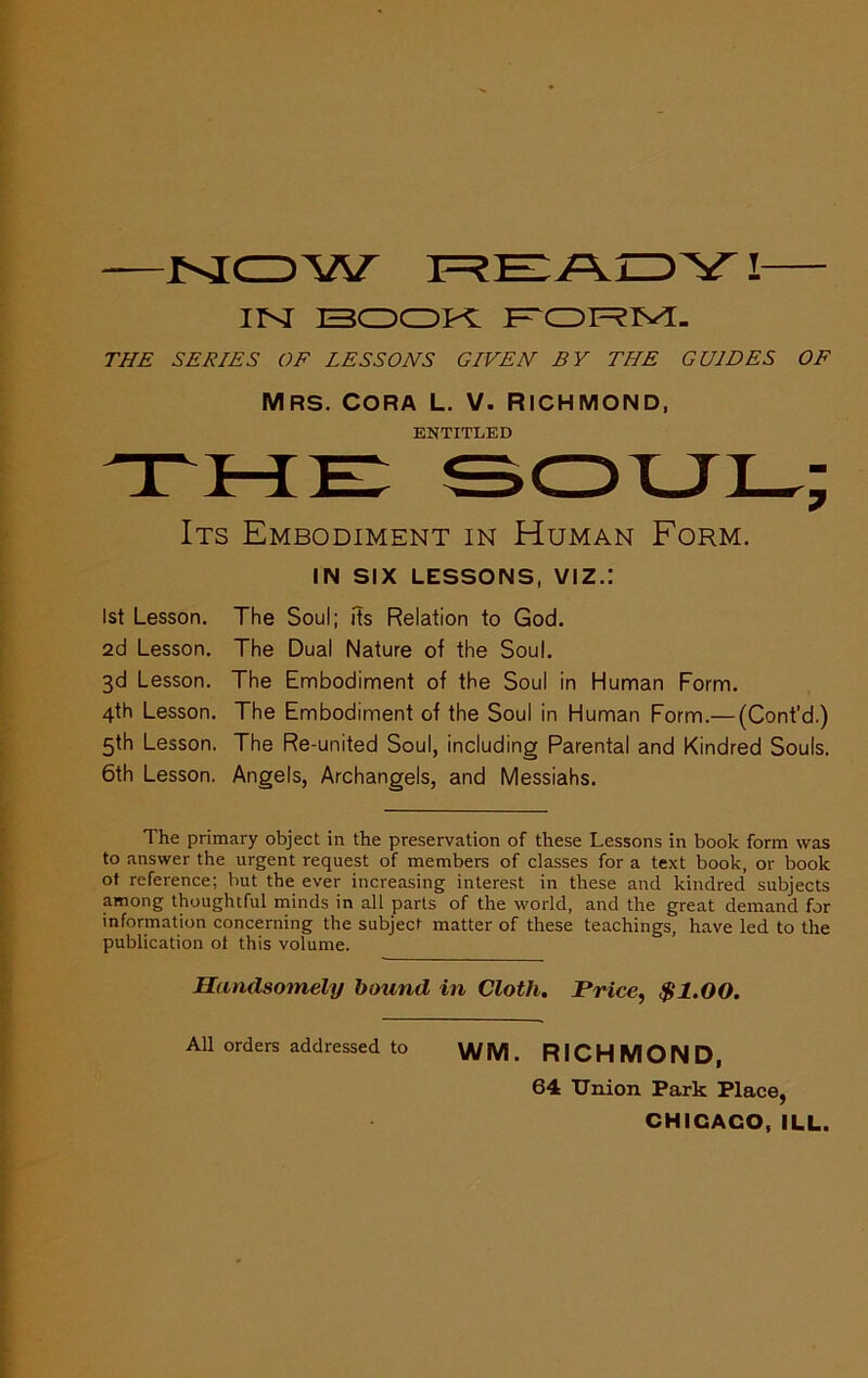 iisr I3CDCDPC THE SERIES OF LESSONS GIVEN BY THE GUIDES OF Mrs. CORA L. V. Richmond, ENTITLED Its Embodiment in Human Form. IN SIX LESSONS, VIZ.: 1st Lesson. The Soul; its Relation to God. 2d Lesson. The Dual Nature of the Soul, 3d Lesson. The Embodiment of the Soul in Human Form. 4th Lesson. The Embodiment of the Soul in Human Form.— (Cont’d.) 5th Lesson. The Re-united Soul, including Parental and Kindred Souls. 6th Lesson. Angels, Archangels, and Messiahs. The primary object in the preservation of these Lessons in book form was to answer the urgent request of members of classes for a text book, or book ot reference; but the ever increasing interest in these and kindred subjects among thoughtful minds in all parts of the world, and the great demand for information concerning the subject matter of these teachings, have led to the publication of this volume. Handsomely hound in Cloth, Price, $1.00. All orders addressed to WM. RICHMOND, 64 Union Park Place, CHICAGO, ILL.