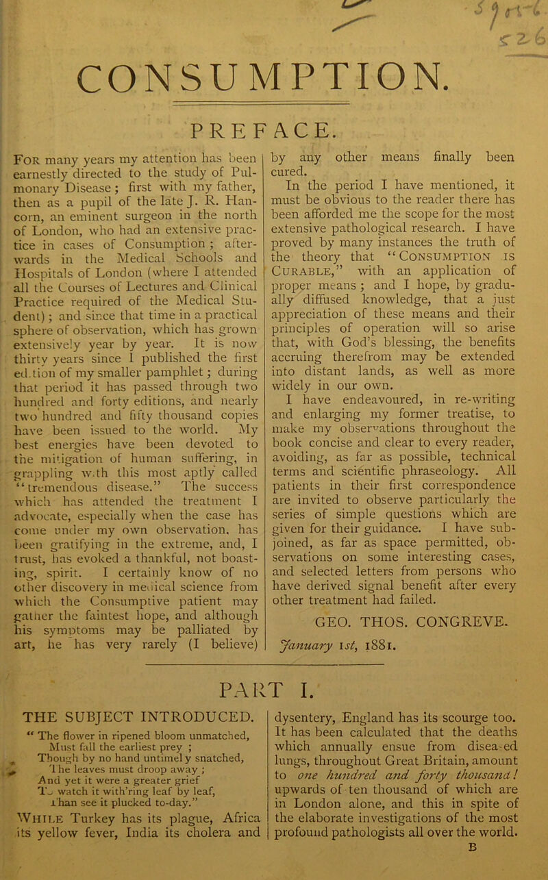 g 2- CONSUMPTION. PREFACE. For many years my attention has been earnestly directed to the study of Pul- monary Disease ; first with my father, then as a pupil of the late J. R. Plan- corn, an eminent surgeon in the north of London, who had an extensive prac- tice in cases of Consumption ; after- wards in the Medical Schools and Hospitals of London (where I attended all the Courses of Lectures and Clinical Practice required of the Medical Stu- dent) ; and since that time in a practical sphere of observation, which has grown extensively year by year. It is now thirty years since I published the first ed.tion of my smaller pamphlet; during that period it has passed through two hundred and forty editions, and nearly two hundred and fifty thousand copies have been issued to the world. My best energies have been devoted to the mitigation of human suffering, in grappling w.th this most aptly called “tremendous disease.” The success which has attended the treatment I advocate, especially when the case has come under my own observation, has been gratifying in the extreme, and, I trust, has evoked a thankful, not boast- ing, spirit. I certainly know of no other discovery in medical science from which the Consumptive patient may gather the faintest hope, and although his symptoms may be palliated by art, he has very rarely (I believe) by any other means finally been cured. In the period I have mentioned, it must be obvious to the reader there has been afforded me the scope for the most extensive pathological research. I have proved by many instances the truth of the theory that “Consumption is Curable,” with an application of proper means ; and I hope, by gradu- ally diffused knowledge, that a just appreciation of these means and their principles of operation will so arise that, with God’s blessing, the benefits accruing therefrom may be extended into distant lands, as well as more widely in our own. I have endeavoured, in re-writing and enlarging my former treatise, to make my observations throughout the book concise and clear to every reader, avoiding, as far as possible, technical terms and scientific phraseology. All patients in their first correspondence are invited to observe particularly the series of simple questions which are given for their guidance. I have sub- joined, as far as space permitted, ob- servations on some interesting cases, and selected letters from persons who have derived signal benefit after every other treatment had failed. GEO. THOS. CONGREVE. January i st, 1881. PART I. THE SUBJECT INTRODUCED. “ The flower in ripened bloom unmatched. Must fall the earliest prey ; Though by no hand untimely snatched. The leaves must droop away ; And yet it were a greater grief To watch it with’ring leaf by leaf, Than see it plucked to-day.” While Turkey has its plague, Africa its yellow fever, India its cholera and dysentery, England has its scourge too. It has been calculated that the deaths which annually ensue from disea ed lungs, throughout Great Britain, amount to one hundred and forty thousand ! upwards of ten thousand of which are in London alone, and this in spite of the elaborate investigations of the most profound pathologists all over the world. B