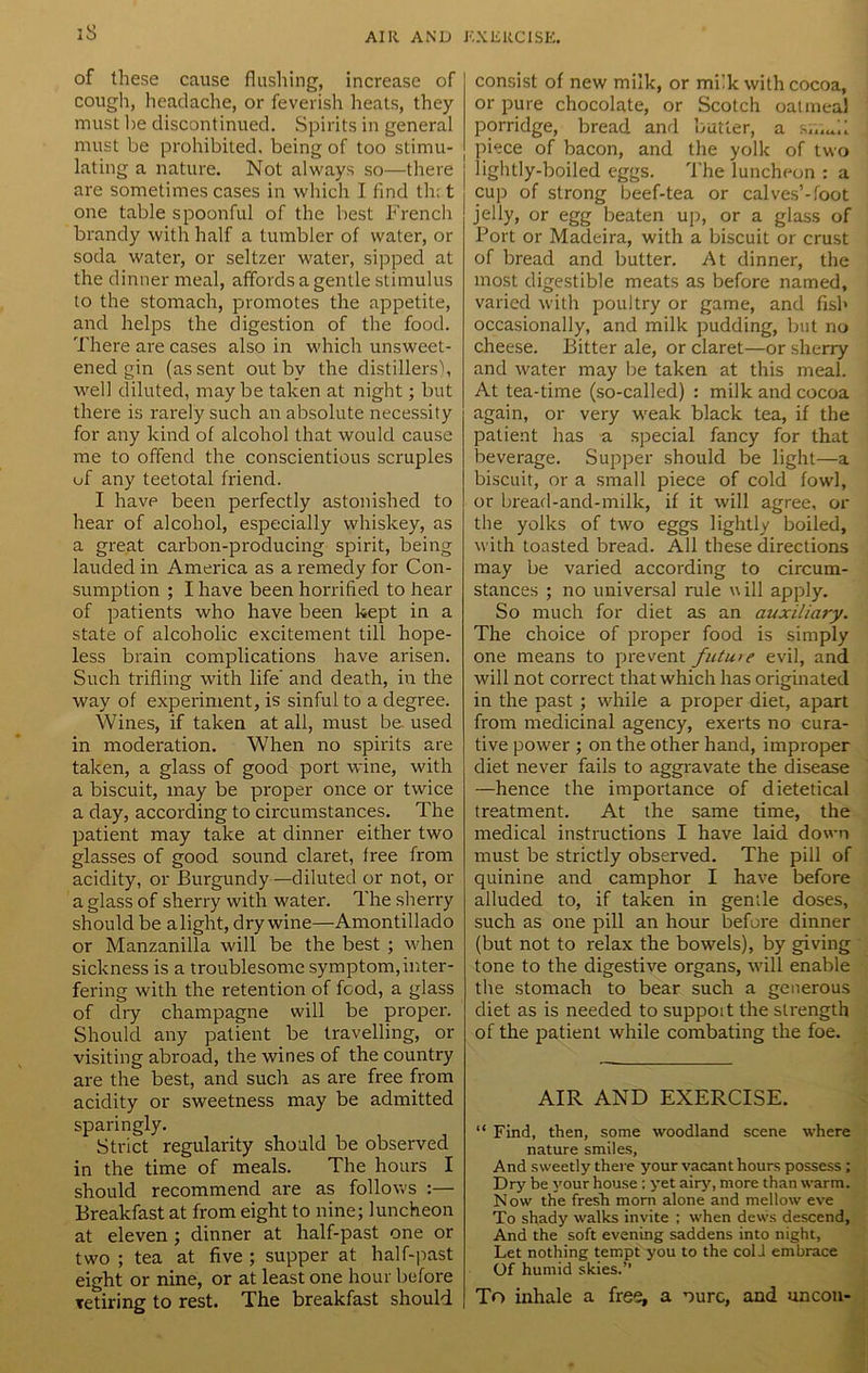 of these cause flushing, increase of cough, headache, or feverish heats, they must he discontinued. Spirits in general must be prohibited, being of too stimu- lating a nature. Not always so—there are sometimes cases in which I find th: t one tablespoonful of the best French brandy with half a tumbler of water, or soda water, or seltzer water, sipped at the dinner meal, affords a gentle stimulus to the stomach, promotes the appetite, and helps the digestion of the food. There are cases also in which unsweet- ened gin (assent out by the distillers'), well diluted, maybe taken at night; but there is rarely such an absolute necessity for any kind of alcohol that would cause me to offend the conscientious scruples of any teetotal friend. I have been perfectly astonished to hear of alcohol, especially whiskey, as a great carbon-producing spirit, being lauded in America as a remedy for Con- sumption ; I have been horrified to hear of patients who have been kept in a state of alcoholic excitement till hope- less brain complications have arisen. Such trifling with life and death, in the way of experiment, is sinful to a degree. Wines, if taken at all, must be. used in moderation. When no spirits are taken, a glass of good port wine, with a biscuit, may be proper once or twice a day, according to circumstances. The patient may take at dinner either two glasses of good sound claret, free from acidity, or Burgundy—diluted or not, or a glass of sherry with water. The sherry should be alight, dry wine—Amontillado or Manzanilla will be the best ; when sickness is a troublesome symptom,inter- fering with the retention of food, a glass of dry champagne will be proper. Should any patient be travelling, or visiting abroad, the wines of the country are the best, and such as are free from acidity or sweetness may be admitted sparingly. Strict regularity should be observed in the time of meals. The hours I should recommend are as follows :— Breakfast at from eight to nine; luncheon at eleven ; dinner at half-past one or two ; tea at five ; supper at half-past eight or nine, or at least one hour before retiring to rest. The breakfast should consist of new milk, or milk with cocoa, or pure chocolate, or Scotch oatmeal porridge, bread and butter, a smTl piece of bacon, and the yolk of two lightly-boiled eggs. The luncheon : a cup of strong beef-tea or calves’-foot jelly, or egg beaten up, or a glass of Port or Madeira, with a biscuit or crust of bread and butter. At dinner, the most digestible meats as before named, varied with poultry or game, and fish occasionally, and milk pudding, but no cheese. Bitter ale, or claret—or sherry and water may be taken at this meal. At tea-time (so-called) : milk and cocoa again, or very weak black tea, if the patient has a special fancy for that beverage. Supper should be light—a biscuit, or a small piece of cold fowl, or bread-and-milk, if it will agree, or the yolks of two eggs lightly boiled, with toasted bread. All these directions may be varied according to circum- stances ; no universal rule will apply. So much for diet as an auxiliary. The choice of proper food is simply one means to prevent futuie evil, and will not correct that which has originated in the past ; while a proper diet, apart from medicinal agency, exerts no cura- tive power ; on the other hand, improper diet never fails to aggravate the disease —hence the importance of dietetical treatment. At the same time, the medical instructions I have laid down must be strictly observed. The pill of quinine and camphor I have before alluded to, if taken in gentle doses, such as one pill an hour before dinner (but not to relax the bowels), by giving tone to the digestive organs, will enable the stomach to bear such a generous diet as is needed to support the strength of the patient while combating the foe. AIR AND EXERCISE. “ Find, then, some woodland scene where nature smiles. And sweetly there your vacant hours possess ; Dry be your house; yet airy, more than warm. N ow the fresh morn alone and mellow eve To shady walks invite ; when dews descend, And the soft evening saddens into night, Let nothing tempt you to the coli embrace Of humid skies.” To inhale a free, a ourc, and uncon-