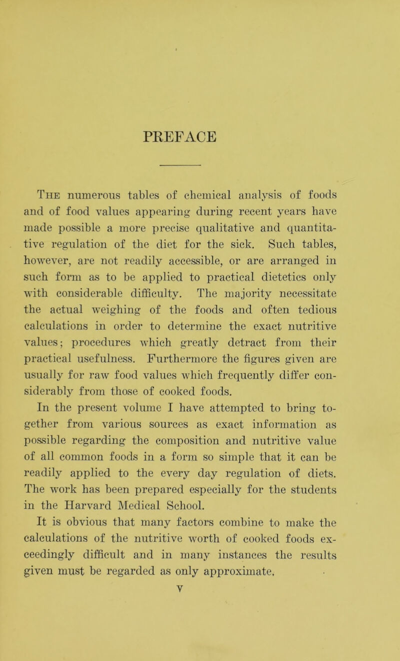 The numerous tables of chemical analysis of foods and of food values appearing during recent years have made possible a more precise qualitative and quantita- tive regulation of the diet for the sick. Such tables, however, are not readily accessible, or are arranged in such form as to be applied to practical dietetics only with considerable difficulty. The majority necessitate the actual weighing of the foods and often tedious calculations in order to determine the exact nutritive values; procedures which greatly detract from their practical usefulness. Furthermore the figures given are usually for raw food values which frequently differ con- siderably from those of cooked foods. In the present volume I have attempted to bring to- gether from various sources as exact information as possible regarding the composition and nutritive value of all common foods in a form so simple that it can be readily applied to the every day regulation of diets. The work has been prepared especially for the students in the Harvard Medical School. It is obvious that many factors combine to make the calculations of the nutritive worth of cooked foods ex- ceedingly difficult and in many instances the results given must be regarded as only approximate. V