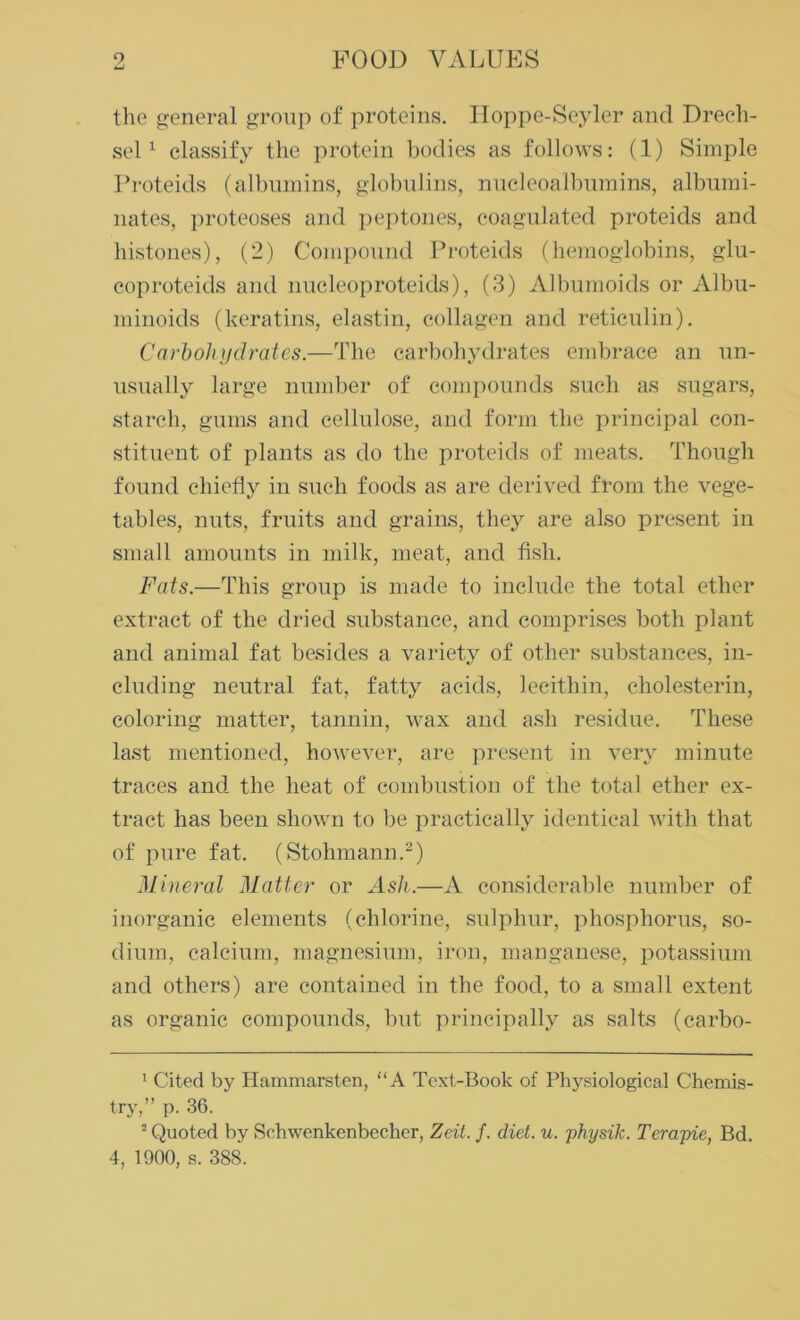 the general group of proteins. Hoppe-Seyler and Drecli- sel1 classify the protein bodies as follows: (1) Simple Proteids (albumins, globulins, nucleoalbumins, albumi- nates, proteoses and peptones, coagulated proteids and histones), (2) Compound Proteids (hemoglobins, glu- coproteids and nucleoproteids), (3) Albumoids or Albu- minoids (keratins, elastin, collagen and reticulin). Carbohydrates.—The carbohydrates embrace an un- usually large number of compounds such as sugars, starch, gums and cellulose, and form the principal con- stituent of plants as do the proteids of meats. Though found chiefly in such foods as are derived from the vege- tables, nuts, fruits and grains, they are also present in small amounts in milk, meat, and fish. Fats.—This group is made to include the total ether extract of the dried substance, and comprises both plant and animal fat besides a variety of other substances, in- cluding neutral fat, fatty acids, lecithin, cholesterin, coloring matter, tannin, wax and ash residue. These last mentioned, however, are present in very minute traces and the heat of combustion of the total ether ex- tract has been shown to be practically identical with that of pure fat. (Stohmann.2) Mineral Matter or Ash.—A considerable number of inorganic elements (chlorine, sulphur, phosphorus, so- dium, calcium, magnesium, iron, manganese, potassium and others) are contained in the food, to a small extent as organic compounds, but principally as salts (carbo- 1 Cited by Hammarsten, “A Text-Book of Physiological Chemis- try,” p. 36. 2 Quoted by Schwenkenbecher, Zeit. f. diet. u. physik. Terapie, Bd.