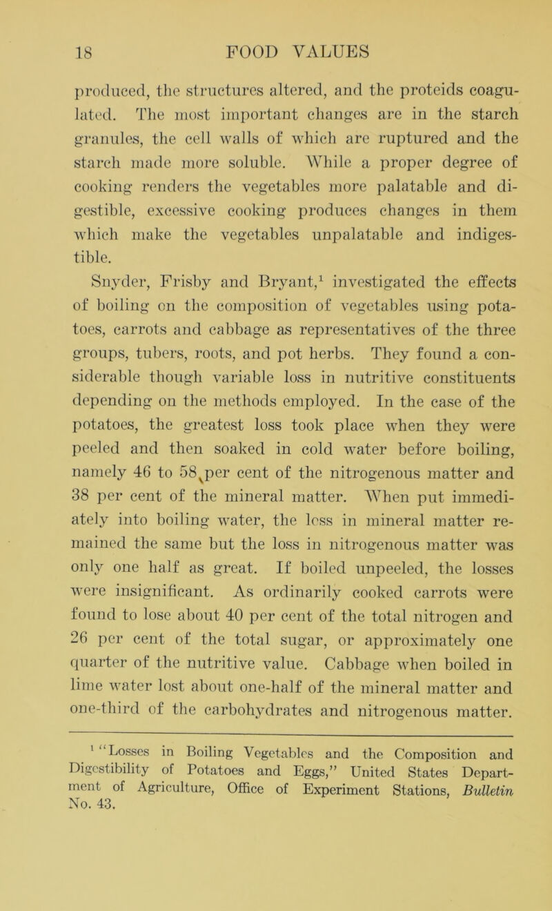 produced, the structures altered, and the proteids coagu- lated. The most important changes are in the starch granules, the cell walls of which are ruptured and the starch made more soluble. While a proper degree of cooking renders the vegetables more palatable and di- gestible, excessive cooking produces changes in them which make the vegetables unpalatable and indiges- tible. Snyder, Frisby and Bryant,1 investigated the effects of boiling on the composition of vegetables using pota- toes, carrots and cabbage as representatives of the three groups, tubers, roots, and pot herbs. They found a con- siderable though variable loss in nutritive constituents depending on the methods employed. In the case of the potatoes, the greatest loss took place when they were peeled and then soaked in cold water before boiling, namely 46 to 58vper cent of the nitrogenous matter and 38 per cent of the mineral matter. When put immedi- ately into boiling water, the loss in mineral matter re- mained the same but the loss in nitrogenous matter was only one half as great. If boiled unpeeled, the losses were insignificant. As ordinarily cooked carrots were found to lose about 40 per cent of the total nitrogen and 26 per cent of the total sugar, or approximately one quarter of the nutritive value. Cabbage when boiled in lime water lost about one-half of the mineral matter and one-third of the carbohydrates and nitrogenous matter. 1 “Losses in Boiling Vegetables and the Composition and Digestibility of Potatoes and Eggs,” United States Depart- ment of Agriculture, Office of Experiment Stations, Bulletin No. 43.