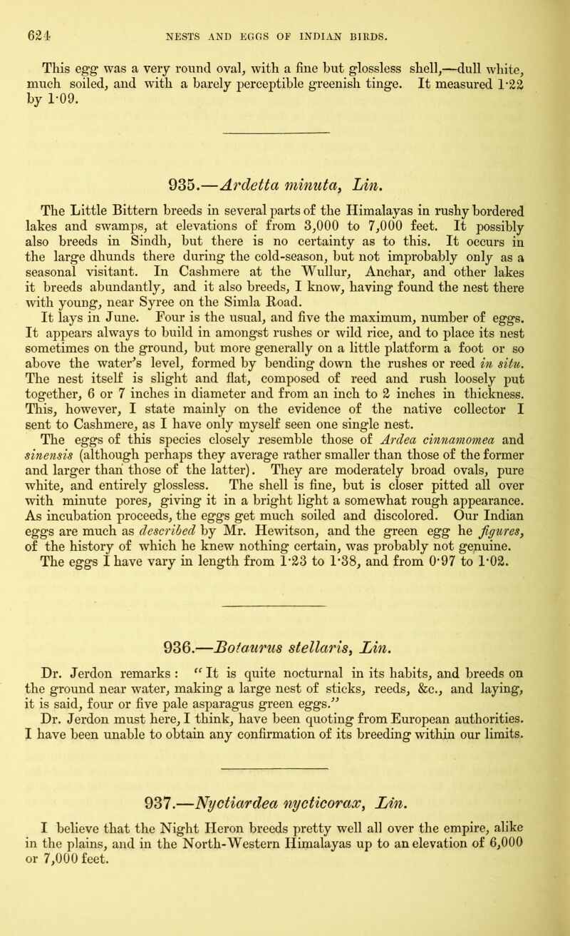 This egg was a very round oval, with a fine but glossless shell,—dull white, much soiled, and with a barely perceptible greenish tinge. It measured T22 by T09. 935.—Ardetta minuta, Lin. The Little Bittern breeds in several parts of the Himalayas in rushy bordered lakes and swamps, at elevations of from 3,000 to 7,000 feet. It possibly also breeds in Sindh, but there is no certainty as to this. It occurs in the large dhunds there during the cold-season, but not improbably only as a seasonal visitant. In Cashmere at the Wullur, Anchar, and other lakes it breeds abundantly, and it also breeds, I know, having found the nest there with young, near Syree on the Simla Road. It lays in June. Four is the usual, and five the maximum, number of eggs. It appears always to build in amongst rushes or wild rice, and to place its nest sometimes on the ground, but more generally on a little platform a foot or so above the water's level, formed by bending down the rushes or reed in situ. The nest itself is slight and flat, composed of reed and rush loosely put together, 6 or 7 inches in diameter and from an inch to 2 inches in thickness. This, however, I state mainly on the evidence of the native collector I sent to Cashmere, as I have only myself seen one single nest. The eggs of this species closely resemble those of Ardea cinnamomea and sinensis (although perhaps they average rather smaller than those of the former and larger than those of the latter). They are moderately broad ovals, pure white, and entirely glossless. The shell is fine, but is closer pitted all over with minute pores, giving it in a bright light a somewhat rough appearance. As incubation proceeds, the eggs get much soiled and discolored. Our Indian eggs are much as described by Mr. Hewitson, and the green egg he figures, of the history of which he knew nothing certain, was probably not genuine. The eggs I have vary in length from 1*23 to 1*38, and from O’97 to F02. 936.—Botaurus stellaris, Lin. Dr. Jerdon remarks : “ It is quite nocturnal in its habits, and breeds on the ground near water, making a large nest of sticks, reeds, &c., and laying, it is said, four or five pale asparagus green eggs. Dr. Jerdon must here, I think, have been quoting from European authorities. I have been unable to obtain any confirmation of its breeding within our limits. 937.—Nyctiardea nycticorax, Lin. I believe that the Night Heron breeds pretty well all over the empire, alike in the plains, and in the North-Western Himalayas up to an elevation of 6,000 or 7,000 feet.