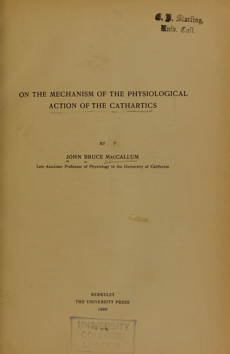 titmb. Cof(. ON THE MECHANISM OF THE PHYSIOLOGICAL ACTION OF THE CATHARTICS BY f JOHN BRUCE MacCALLUM Late Assistant Professor of Physiology in the University of California BERKELEY THE UNIVERSITY PRESS 1906 ■ -