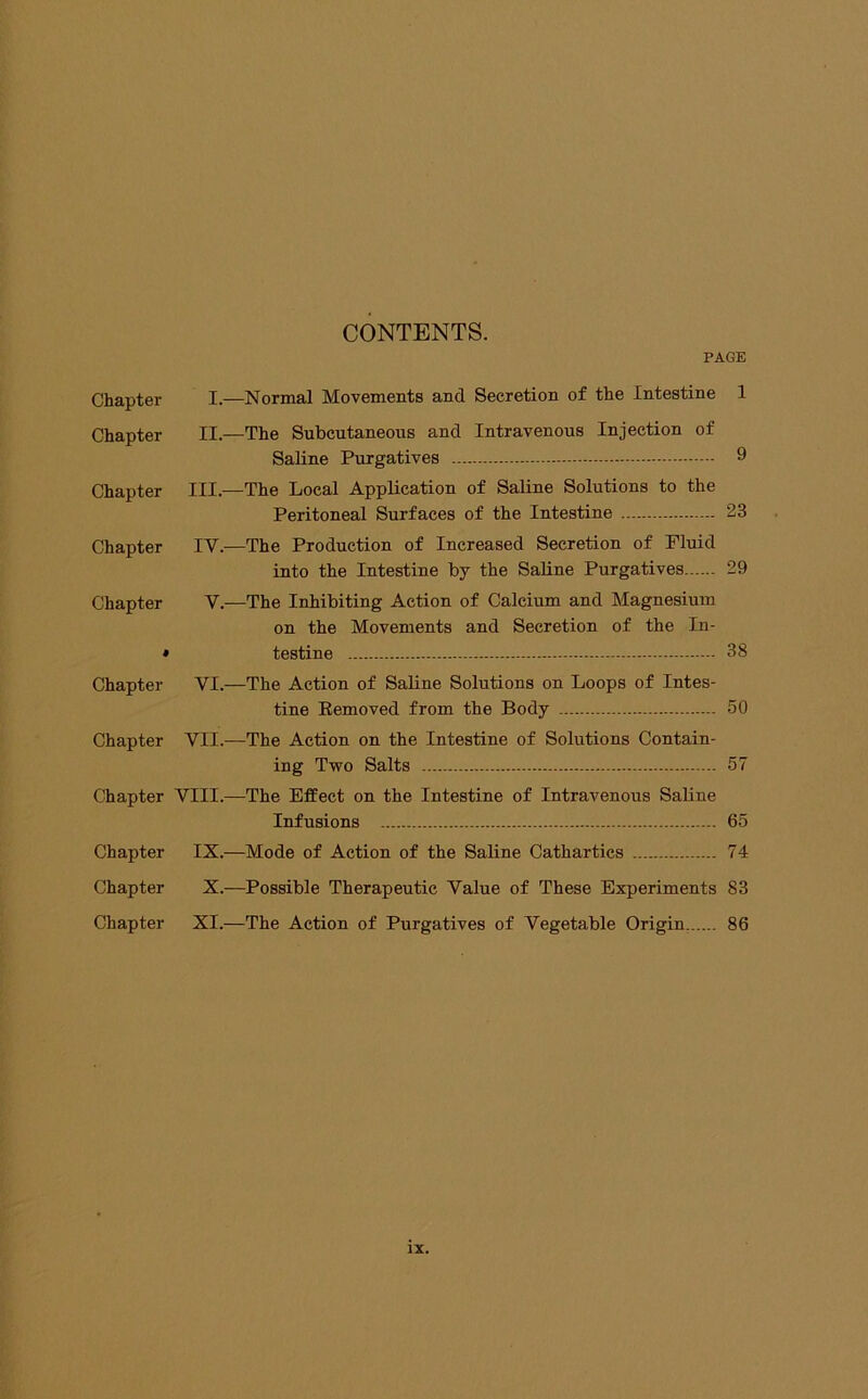 CONTENTS. PAGE Chapter I.—Normal Movements and Secretion of the Intestine 1 Chapter II.—The Subcutaneous and Intravenous Injection of Saline Purgatives 9 Chapter III.—The Local Application of Saline Solutions to the Peritoneal Surfaces of the Intestine 23 Chapter IV.—The Production of Increased Secretion of Fluid into the Intestine by the Saline Purgatives 29 Chapter V.—The Inhibiting Action of Calcium and Magnesium on the Movements and Secretion of the In- * testine 38 Chapter VI.—The Action of Saline Solutions on Loops of Intes- tine Eemoved from the Body 50 Chapter VII.—The Action on the Intestine of Solutions Contain- ing Two Salts 57 Chapter VIII.—The Effect on the Intestine of Intravenous Saline Infusions 65 Chapter IX.—Mode of Action of the Saline Cathartics 74 Chapter X.—Possible Therapeutic Value of These Experiments 83 Chapter XI.—The Action of Purgatives of Vegetable Origin, 86