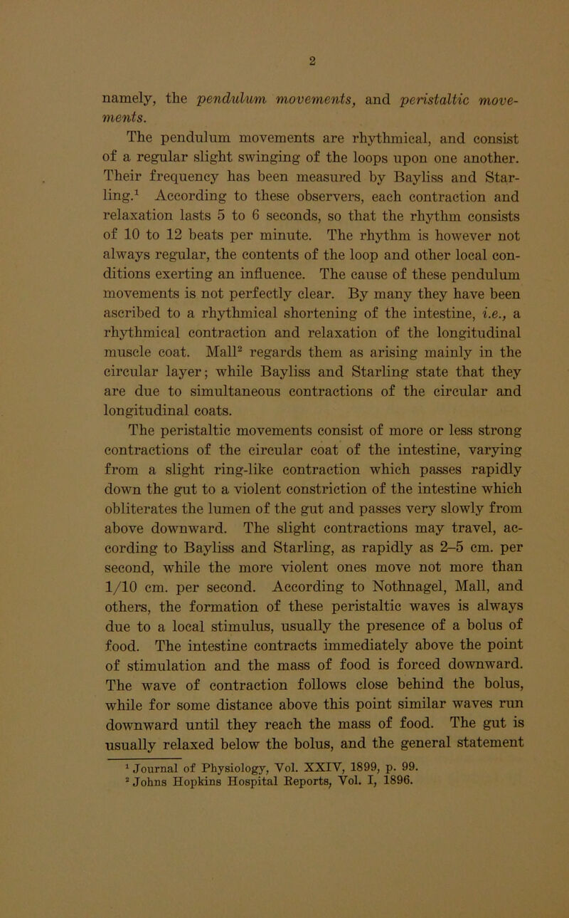 namely, the pendulum movements, and peristaltic move- ments. The pendulum movements are rhythmical, and consist of a regular slight swinging of the loops upon one another. Their frequency has been measured by Bayliss and Star- ling.^ According to these observers, each contraction and relaxation lasts 5 to 6 seconds, so that the rhythm consists of 10 to 12 beats per minute. The rhythm is however not always regular, the contents of the loop and other local con- ditions exerting an influence. The cause of these pendulum movements is not perfectly clear. By many they have been ascribed to a rhythmical shortening of the intestine, i.e., a rhythmical contraction and relaxation of the longitudinal muscle coat. MalP regards them as arising mainly in the circular layer; while Bayliss and Starling state that they are due to simultaneous contractions of the circular and longitudinal coats. The peristaltic movements consist of more or less strong contractions of the circular coat of the intestine, varying from a slight ring-like contraction which passes rapidly down the gut to a violent constriction of the intestine which obliterates the lumen of the gut and passes very slowly from above downward. The slight contractions may travel, ac- cording to Bayliss and Starling, as rapidly as 2-5 cm. per second, while the more violent ones move not more than 1/10 cm. per second. According to Nothnagel, Mall, and others, the formation of these peristaltic waves is always due to a local stimulus, usually the presence of a bolus of food. The intestine contracts immediately above the point of stimulation and the mass of food is forced downward. The wave of contraction follows close behind the bolus, while for some distance above this point similar waves run downward until they reach the mass of food. The gut is usually relaxed below the bolus, and the general statement * Journal of Physiology, Vol. XXIV, 1899, p. 99. ’ Johns Hopkins Hospital Eeports, Vol. I, 1896.