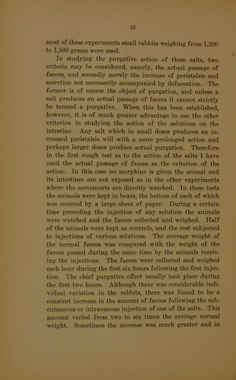 most of these experiments small rabbits weighing from 1,200 to 1,500 grams were used. In studying the purgative action of these salts, two criteria may be considered, namely, the actual passage of faeces, and secondly merely the increase of peristalsis and secretion not necessarily accompanied by defaeeation. The former is of course the object of purgation, and unless a salt produces an actual passage of faeces it cannot strictly be termed a purgative. When this has been established, however, it is of much greater advantage to use the other criterion in studying the action of the solutions on the intestine. Any salt which in small doses produces an in- creased peristalsis will with a more prolonged action and perhaps larger doses produce actual purgation. Therefore in the first rough test as to the action of the salts I have used the actual passage of faeces as the criterion of the action. In this case no morphine is given the animal and its intestines are not exposed as in the other experiments where the movements are directly watched. In these tests the animals were kept in boxes, the bottom of each of which was covered by a large sheet of paper. During a certain time preceding the injection of any solution the animals were watched and the faeces collected and weighed. Half of the animals were kept as controls, and the rest subjected to injections of various solutions. The average weight of the normal faeces was compared with the weight of the faeces passed during the same time by the animals receiv- ing the injections. The faeces were collected and weighed each hour during the first six hours following the first injec- tion. The chief purgative effect usually took place during the first two hours. Although there was considerable indi- vidual variation in the rabbits, there was found to be a constant increase in the amount of faeces following the sub- cutaneous or intravenous injection of one of the salts. This amount varied from two to six times the average normal weight. Sometimes the increase was much greater and in