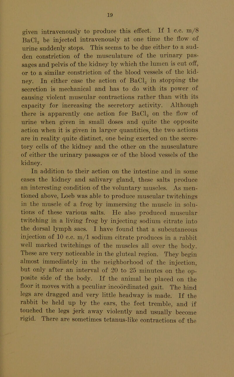 given intravenously to produce this effect. If 1 c.c. m/8 BaCl, be injected intravenously at one time the flow of urine suddenly stops. This seems to be due either to a sud- den constriction of the inusculature of the urinary pas- sages and pelvis of the kidney by which the lumen is cut off, or to a similar constriction of the blood vessels of the kid- ney. In either case the action of BaClj in stopping the secretion is mechanical and has to do with its power of causing violent muscular contractions rather than with its capacity for increasing the secretory activity. Although there is apparently one action for BaCla on the flow of urine when given in small doses and quite the opposite action when it is given in larger quantities, the two actions are in reality quite distinct, one being exerted on the secre- tory cells of the kidney and the other on the musculature of either the urinary passages or of the blood vessels of the kidney. In addition to their action on the intestine and in some cases the kidney and salivary gland, these salts produce an interesting condition of the voluntary muscles. As men- tioned above, Loeb was able to produce muscular twitchings in the muscle of a frog by immersing the muscle in solu- tions of these various salts. He also produced muscular twitching in a living frog by injecting sodium citrate into the dorsal lymph sacs. I have found that a subcutaneous injection of 10 c.c. m/1 sodium citrate produces in a rabbit well marked twitchings of the muscles all over the body. These are very noticeable in the gluteal region. They begin almost immediately in the neighborhood of the injection, but only after an interval of 20 to 25 minutes on the op- posite side of the body. If the animal be placed on the floor it moves with a peculiar incobrdinated gait. The hind legs are dragged and very little headway is made. If the rabbit be held up by the ears, the feet tremble, and if touched the legs jerk away violently and usually become rigid. There are sometimes tetanus-like contractions of the