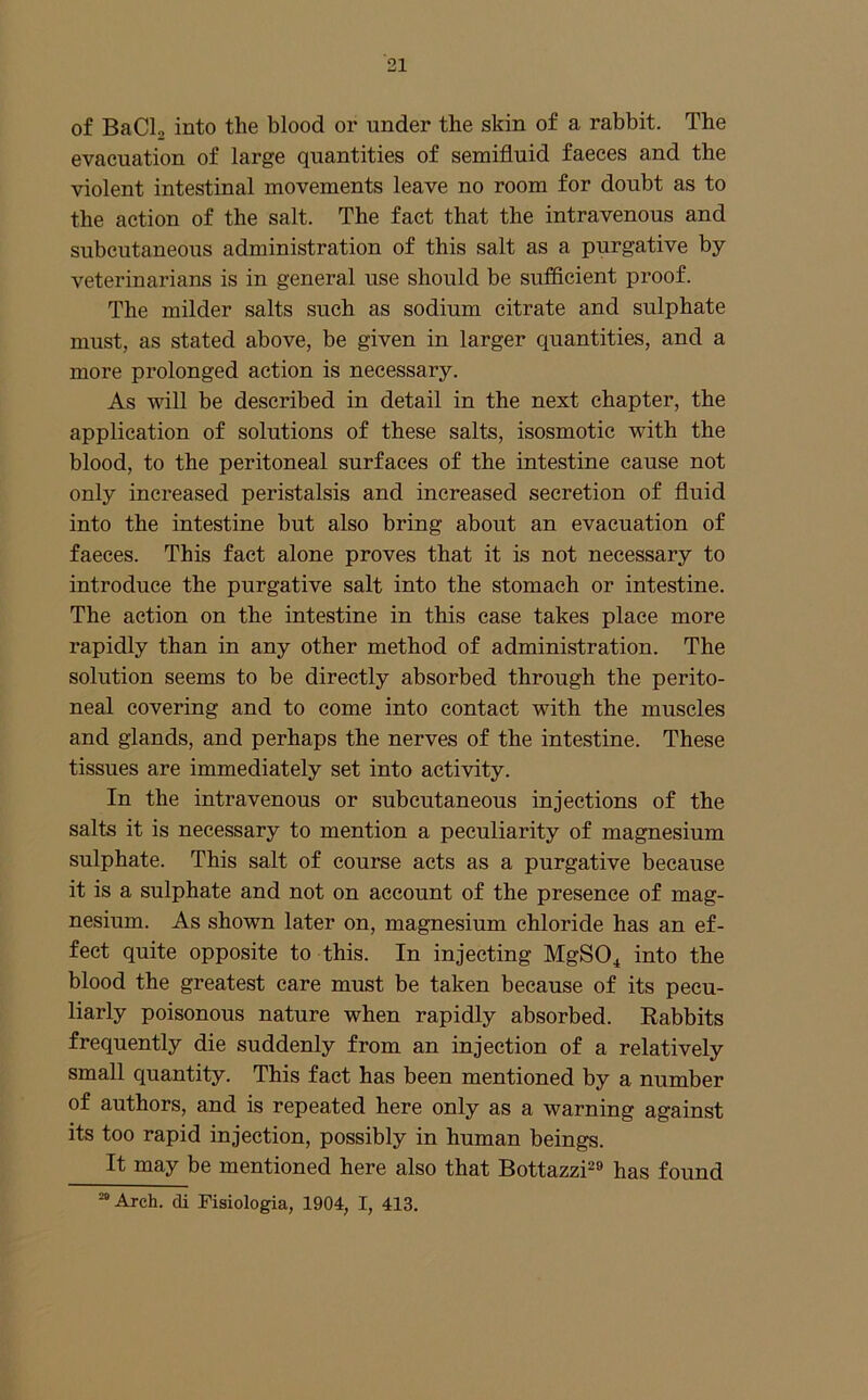 of BaCl, into the blood or under the skin of a rabbit. The evacuation of large quantities of semifluid faeces and the violent intestinal movements leave no room for doubt as to the action of the salt. The fact that the intravenous and subcutaneous administration of this salt as a purgative by- veterinarians is in general use should be sufficient proof. The milder salts such as sodium citrate and sulphate must, as stated above, be given in larger quantities, and a more prolonged action is necessary. As will be described in detail in the next chapter, the application of solutions of these salts, isosmotic with the blood, to the peritoneal surfaces of the intestine cause not only increased peristalsis and increased secretion of fluid into the intestine but also bring about an evacuation of faeces. This fact alone proves that it is not necessary to introduce the purgative salt into the stomach or intestine. The action on the intestine in this case takes place more rapidly than in any other method of administration. The solution seems to be directly absorbed through the perito- neal covering and to come into contact with the muscles and glands, and perhaps the nerves of the intestine. These tissues are immediately set into activity. In the intravenous or subcutaneous injections of the salts it is necessary to mention a peculiarity of magnesium sulphate. This salt of course acts as a purgative because it is a sulphate and not on account of the presence of mag- nesium. As shown later on, magnesium chloride has an ef- fect quite opposite to this. In injecting MgS04 i^to the blood the greatest care must be taken because of its pecu- liarly poisonous nature when rapidly absorbed. Rabbits frequently die suddenly from an injection of a relatively small quantity. This fact has been mentioned by a number of authors, and is repeated here only as a warning against its too rapid injection, possibly in human beings. It may be mentioned here also that Bottazzi^^ has found “Arch, di Piaiologia, 1904, I, 413.