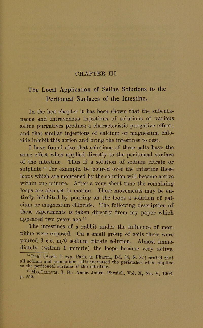The Local Application of Saline Solutions to the Peritoneal Surfaces of the Intestine. In the last chapter it has been shown that the subcuta- neous and intravenous injections of solutions of various saline purgatives produce a characteristic purgative effect; and that similar injections of calcium or magnesium chlo- ride inhibit this action and bring the intestines to rest. I have found also that solutions of these salts have the same effect when applied directly to the peritoneal surface of the intestine. Thus if a solution of sodium citrate or sulphate,®” for example, be poured over the intestine those loops which are moistened by the solution will become active within one minute. After a very short time the remaining loops are also set in motion; These movements may be en- tirely inhibited by pouring on the loops a solution of cal- cium or magnesium chloride. The following description of these experiments is taken directly from my paper which appeared two years ago.®^ The intestines of a rabbit under the influence of mor- phine were exposed. On a small group of coils there were poured 3 e.e. m/6 sodium citrate solution. Almost imme- diately (within 1 minute) the loops became very active. Pohl (Arch. f. exp. Path. u. Pharm., Bd. 34, S. 87) stated that all sodium and ammonium salts increased the peristalsis when applied to the peritoneal surface of the intestine. “MacCallum, J. B.: Amer. Journ. Physiol., Vol. X, No. V, 1904,