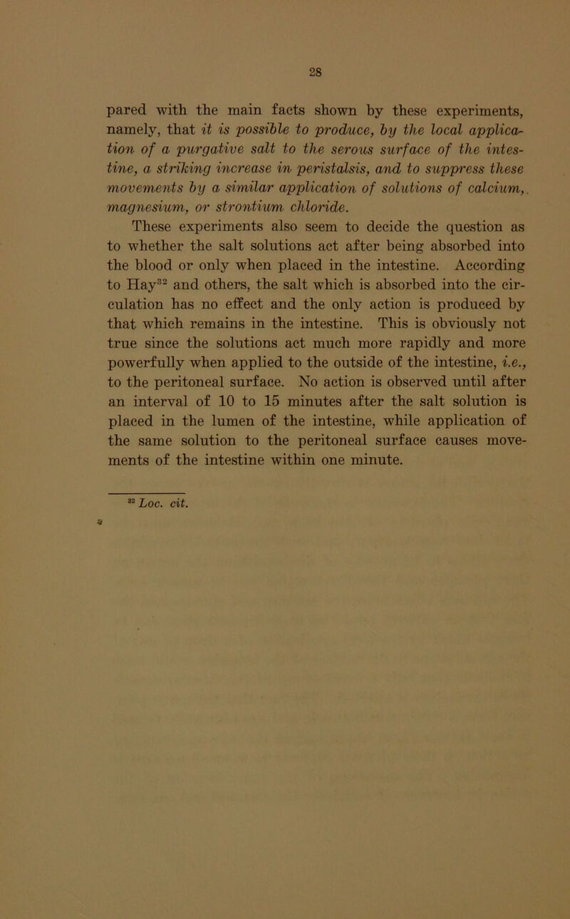 pared with the main facts shown by these experiments, namely, that it is possible to produce, by the local applied^ tion of a purgative salt to the serous surface of the intes- tine, a striking increase in peristalsis, and to suppress these movements by a similar application of solutions of calcium,, magnesium, or strontium chloride. These experiments also seem to decide the question as to whether the salt solutions act after being absorbed into the blood or only when placed in the intestine. According to Hay®- and others, the salt which is absorbed into the cir- culation has no elfect and the only action is produced by that which remains in the intestine. This is obviously not true since the solutions act much more rapidly and more powerfully when applied to the outside of the intestine, i.e., to the peritoneal surface. No action is observed until after an interval of 10 to 15 minutes after the salt solution is placed in the lumen of the intestine, while application of the same solution to the peritoneal surface causes move- ments of the intestine within one minute. ^^Loc. cit.