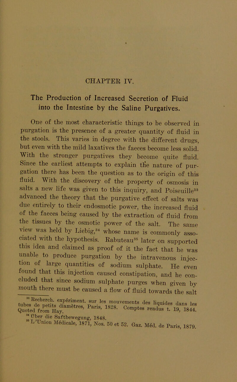 The Production of Increased Secretion of Fluid into the Intestine by the Saline Purgatives. One of the most characteristic things to be observed in purgation is the presence of a greater quantity of fluid in the stools. This varies in degree with the different drugs, but even with the mild laxatives the faeces become less solid. With the stronger purgatives they become quite fluid. Since the earliest attempts to explain tile nature of pur- gation there has been the question as to the origin of this fluid. With the discovery of the property of osmosis in salts a new life was given to this inquiry, and Poiseuille^® advanced the theory that the purgative effect of salts was due entirely to their endosmotie power, the increased fluid of the faeces being caused by the extraction of fluid from the tissues by the osmotic power of the salt. The same view was held by Liebig,^^ whose name is commonly asso- ciated with the hypothesis. Rabuteau^'' later on supported this idea and claimed as proof of it the fact that he was unable to produce purgation by the intravenous injec- tion of large quantities of sodium sulphate. He even found that this injection caused constipation, and he con- cluded that since sodium sulphate purges when given by mouth there must be caused a flow of fluid towards the salt Eecher^. experiment, sur les mouvements des liquides dants tub6S cIg PGtlts dia2Tl^trP«J Paria -i CiailS iGS Quoted from Hay ’ ’ 19- 1844. ^ fiber die Saftbewegung, 1848 “ L-Union MMicaie, 1871, Nos. 60 et 5S. Gas. MM. de Paris, 1879.