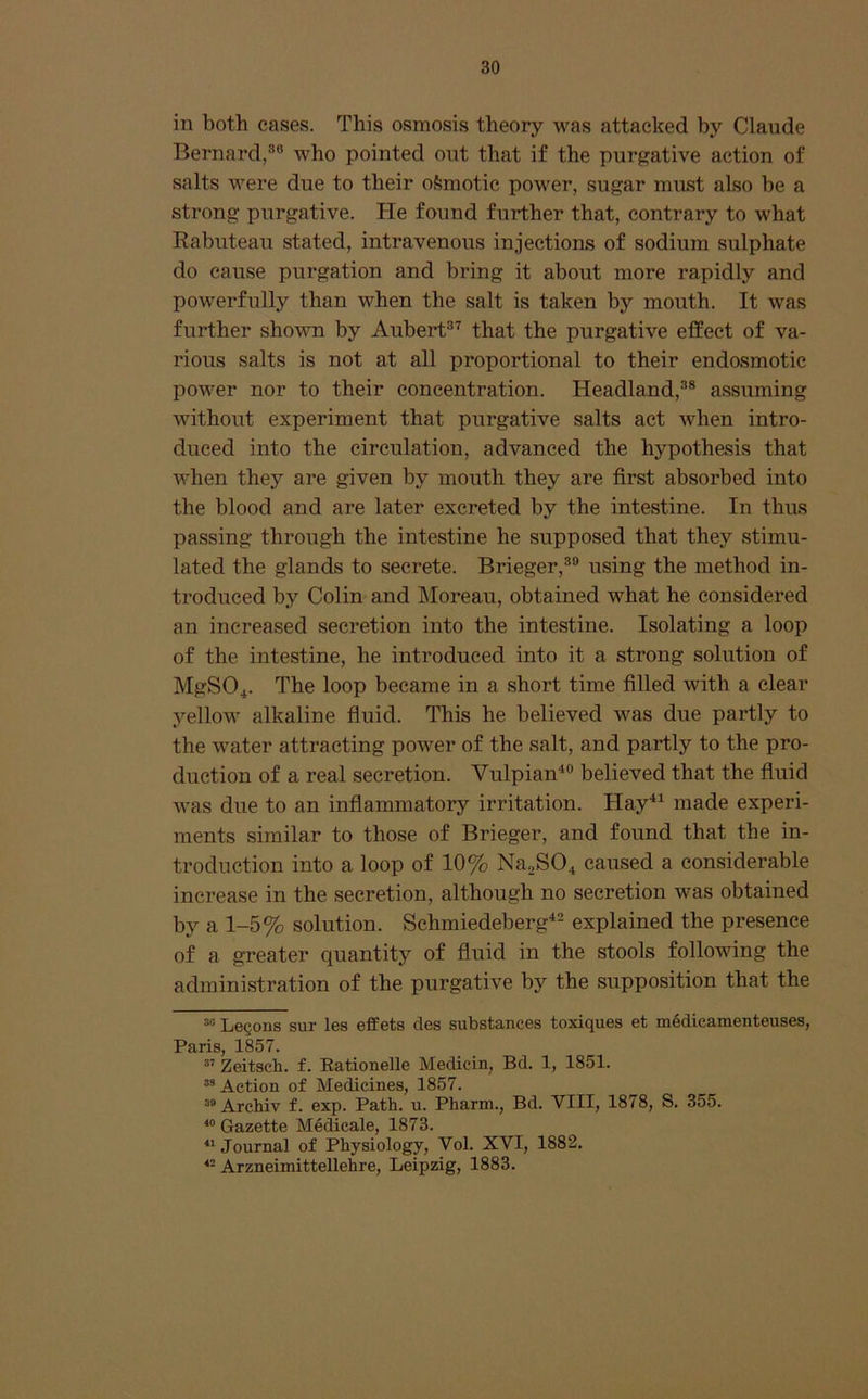 in both cases. This osmosis theory was attacked by Claude Bernard,who pointed out that if the purgative action of salts were due to their oSmotic power, sugar must also be a strong purgative. He found further that, contrary to what Rabuteau stated, intravenous injections of sodium sulphate do cause purgation and bring it about more rapidly and powerfully than when the salt is taken by mouth. It was further shown by Aubert®'^ that the purgative effect of va- rious salts is not at all proportional to their endosmotic power nor to their concentration. Headland,®® assuming Avithout experiment that purgative salts act Avhen intro- duced into the circulation, advanced the hypothesis that when they ai*e given by mouth they are first absorbed into the blood and are later excreted by the intestine. In thus passing through the intestine he supposed that they stimu- lated the glands to secrete. Brieger,®® using the method in- troduced by Colin and Moreau, obtained what he considered an increased secretion into the intestine. Isolating a loop of the intestine, he introduced into it a strong solution of MgSO^. The loop became in a short time filled with a clear yellow alkaline fluid. This he believed was due partly to the water attracting poAver of the salt, and partly to the pro- duction of a real secretion. Vulpian^® believed that the fluid Avas due to an inflammatory irritation. Hay*^ made experi- ments similar to those of Brieger, and found that the in- troduction into a loop of 10% Na2S04 caused a considerable increase in the secretion, although no secretion was obtained by a 1-5% solution. Schmiedeberg^® explained the presence of a greater quantity of fluid in the stools following the administration of the purgati\e by the supposition that the Le§ons sur les effets cles substances toxiques et m6dicamenteuses, Paris, 1857. ” Zeitsch. f. Eationelle Medicin, Bd. 1, 1851. Action of Medicines, 1857. “ Archiv f. exp. Path. u. Pharm., Bd. VIII, 1878, S. 355. “ Gazette Medicale, 1873. Journal of Physiology, Vol. XVI, 1882. Arzneimittellehre, Leipzig, 1883.