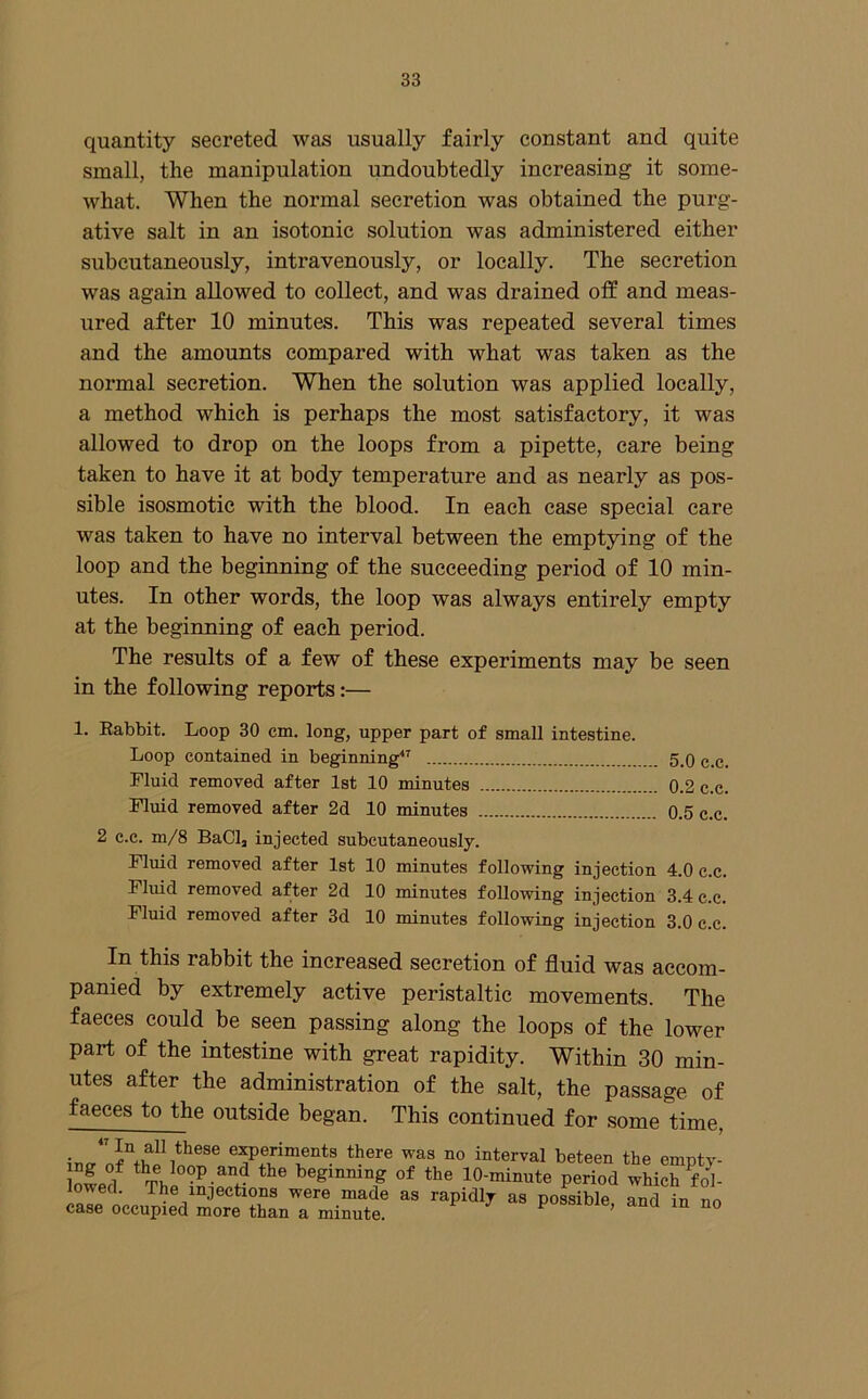 quantity secreted was usually fairly constant and quite small, the manipulation undoubtedly increasing it some- what. When the normal secretion was obtained the purg- ative salt in an isotonic solution was administered either subcutaneously, intravenously, or locally. The secretion was again allowed to collect, and was drained off and meas- ured after 10 minutes. This was repeated several times and the amounts compared with what was taken as the normal secretion. When the solution was applied locally, a method which is perhaps the most satisfactory, it was allowed to drop on the loops from a pipette, care being taken to have it at body temperature and as nearly as pos- sible isosmotic with the blood. In each case special care was taken to have no interval between the emptying of the loop and the beginning of the succeeding period of 10 min- utes. In other words, the loop was always entirely empty at the beginning of each period. The results of a few of these experiments may be seen in the following reports:— 1. Eabbit. Loop 30 cm. long, upper part of small intestine. Loop contained in beginning 5.0 c.c. Fluid removed after 1st 10 minutes 0.2 c.c. Fluid removed after 2d 10 minutes 0.5 c.c. 2 c.c. m/8 BaClj injected subcutaneously. Fluid removed after 1st 10 minutes following injection 4.0 c.c. Fluid removed after 2d 10 minutes following injection 3.4 c.c. Fluid removed after 3d 10 minutes following injection 3.0 c.c. In this rabbit the increased secretion of fluid was accom- panied by extremely active peristaltic movements. The faeces could be seen passing along the loops of the lower part of the intestine with great rapidity. Within 30 min- utes after the administration of the salt, the passage of faeces to the outside began. This continued for some time, °° interval beteen the empty- Swef Thi of the 10-minute period which fob lowed. The injections were made as rapidly as possible and in no case occupied more than a minute. possioie, ana in no