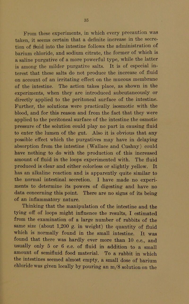 From these experiments, in which every precaution was taken, it seems certain that a definite increase in the secre- tion of fiuid into the intestine follows the administration of barium chloride, and sodium citrate, the former of which is a saline purgative of a more powerful type, while the latter is among the milder purgative salts. It is of especial in- terest that these salts do not produce the increase of fluid on account of an irritating elfect on the mucous membrane of the intestine. The action takes place, as shown in the experiments, when they are introduced subcutaneously or directly applied to the peritoneal surface of the intestine. Further, the solutions were practically isosmotic with the blood, and for this reason and from the fact that they were applied to the peritoneal surface of the intestine the osmotic pressure of the solution could play no part in causing fluid to enter the lumen of the gut. Also it is obvious that any possible effect which the purgatives may have in delaying absorption from the intestine (Wallace and Cushny) could have nothing to do with the production of this increased amount of fluid in the loops experimented with. The fluid produced is clear and either colorless or slightly yellow. It has an alkaline reaetion and is apparently quite similar to the normal intestinal secretion. I have made no experi- ments to determine its powers of digesting and have no data concerning this point. There are no signs of its being of an inflammatory nature. Thinking that the manipulation of the intestine and the tying off of loops might influence the results, I estimated from the examination of a large number of rabbits of the same size (about 1,200 g. in weight) the quantity of fluid which is normally found in the small intestine. It was found that there was hardly ever more than 10 c.e., and usually only 5 or 6 c.c. of fluid in addition to a small amount of semifluid food material. To a rabbit in which the intestines seemed almost empty, a small dose of barium chloride was given locally by pouring an m/8 solution on the