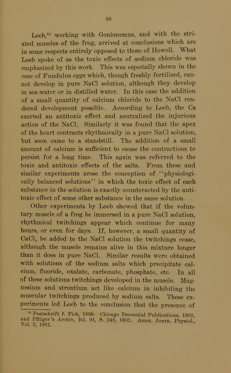 Loeb/^ working with Gonionemus, and with the stri- ated muscles of the frog, arrived at conclusions which are in some respects entirely opposed to those of Howell. What Loeb spoke of as the toxic effects of sodium chloride was emphasized by this work. This was especially shown in the ease of Fundulus eggs which, though freshly fertilized, can- not develop in pure NaCl solution, although they develop in sea-water or in distilled water. In this case the addition of a small quantity of calcium chloride to the NaCl ren- dered development possible. According to Loeb, the Ca exerted an antitoxic effect and neutralized the injurious action of the NaCl. Similarly it was found that the apex of the heart contracts rhythmically in a pure NaCl solution, but soon came to a standstill. The addition of a small amount of calcium is sufficient to cause the contractions to persist for a long time. This again was referred to the toxic and antitoxic effects of the salts. From these and similar experiments arose the conception of “physiologi- cally balanced solutions” in which the toxic effect of each substance in the solution is exactly counteracted by the anti- toxic effect of some other substance in the same solution. Other experiments by Loeb showed that if the volun- tary muscle of a frog be immersed in a pure NaCl solution, rhythmical twitehings appear which continue for many hours, or even for days. If, however, a small quantity of CaCl, be added to the NaCl solution the twitehings cease, although the muscle remains alive in this mixture longer than it does in pure NaCl. Similar results were obtained with solutions of the sodium salts which precipitate cal- cium, fluoride, oxalate, carbonate, phosphate, etc. In all of these solutions twitehings developed in the muscle. Mag- nesium and strontium act like calcium in inhibiting the muscular twitehings produced by sodium salts. These ex- periments led Loeb to the conclusion that the presence of Festschrift f. Fick, 1899. Chicago Decennial Publications, 1902, and Pfliiger’s Archiv, Bel. 91, S. 248, 1902. Amer. Journ. Physiol., Vol. 5, 1901. ’