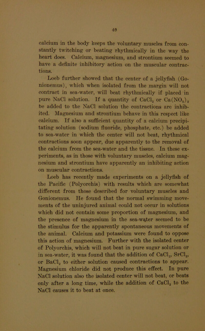 calcium in the body keeps the voluntary muscles from con- stantly twitching or beating rh3rthmically in the way the heart does. Calcium, magnesium, and strontium seemed to have a definite inhibitory action on the muscular contrac- tions. Loeb further showed that the center of a jellyfish (Go- nionemus), which when isolated from the margin will not contract in sea-water, will beat rhythmically if placed in pure NaCl solution. If a quantity of CaClj or Ca(N03)2 be added to the NaCl solution the contractions are inhib- ited. Magnesium and strontium behave in this respect like calcium. If also a sufficient quantity of a calcium precipi- tating solution (sodium fluoride, phosphate, etc.) be added to sea-water in which the center will not beat, rhythmical contractions soon appear, due apparently to the removal of the calcium from the sea-water and the tissue. In these ex- periments, as in those with voluntary muscles, calcium mag- nesium and strontium have apparently an inhibiting action on muscular contractions. Loeb has recently made experiments on a jellyfish of the Pacific (Polyorchis) with results which are somewhat different from those described for voluntary muscles and Gonionemus. He found that the normal swimming move- ments of the uninjured animal could not occur in solutions which did not contain some proportion of magnesium, and the presence of magnesium in the sea-wqter seemed to be the stimulus for the apparently spontaneous movements of the animal. Calcium and potassium were found to oppose this action of magnesium. Further with the isolated center of Polyorchis, which will not beat in pure sugar solution or in sea-water, it was found that the addition of CaClj, SrCla, or BaClj to either solution caused contractions to appear. Magnesium chloride did not produce this effect. In pure NaCl solution also the isolated center will not beat, or beats only after a long time, while the addition of CaClj to the NaCl causes it to beat at once.