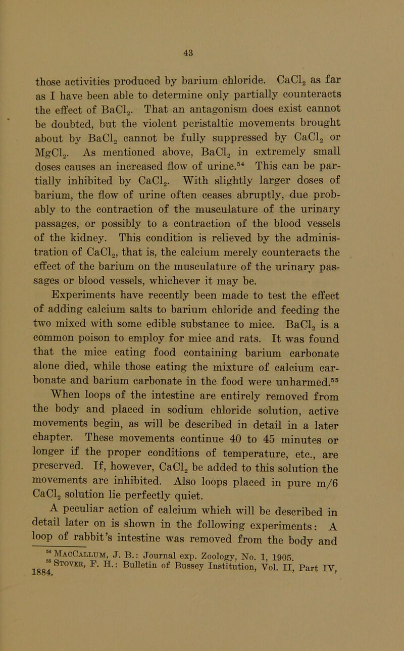those activities produced by barium chloride. CaCla as far as I have been able to determine only partially counteracts the effect of BaCL. That an antagonism does exist cannot be doubted, but the violent peristaltic movements brought about by BaCl, cannot be fully suppressed by CaClg or MgClo. As mentioned above, BaClj in extremely small doses causes an increased flow of urine. This can be par- tially inhibited by CaClj. With slightly larger doses of barium, the flow of urine often ceases abruptly, due prob- ably to the contraction of the musculature of the urinary passages, or possibly to a contraction of the blood vessels of the kidney. This condition is relieved by the adminis- tration of CaClg, that is, the calcium merely counteracts the effect of the barium on the musculature of the urinary pas- sages or blood vessels, whichever it may be. Experiments have recently been made to test the effect of adding calcium salts to barium chloride and feeding the two mixed with some edible substance to mice. BaClg is a common poison to employ for mice and rats. It was found that the mice eating food containing barium carbonate alone died, while those eating the mixture of calcium car- bonate and barium carbonate in the food were unharmed.®® When loops of the intestine are entirely removed from the body and placed in sodium chloride solution, active movements begin, as will be described in detail in a later chapter. These movements continue 40 to 45 minutes or longer if the proper conditions of temperature, etc., are preserved. If, however, CaClj be added to this solution the movements are inhibited. Also loops placed in pure m/6 CaClj solution lie perfectly quiet. A peculiar action of calcium which will be described in detail later on is shown in the following experiments: A loop of rabbit ^s intestine was removed from the body and “ MacCalltjm, J. B. : Journal exp. Zoology, No. 1 1905. 1884 of Bussey Institution, Vol. II, Part IV,