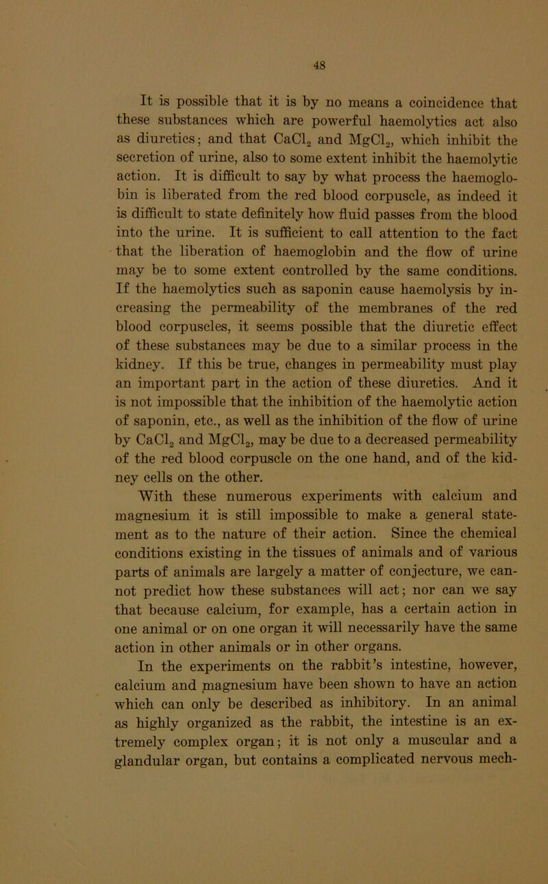 It is possible that it is by no means a coincidence that these substances which are powerful haemolytics act also as diuretics; and that CaClj and MgClg, which inhibit the secretion of urine, also to some extent inhibit the haemolytic action. It is difficult to say by what process the haemoglo- bin is liberated from the red blood corpuscle, as indeed it is difficult to state definitely how fluid passes from the blood into the urine. It is sufficient to call attention to the fact that the liberation of haemoglobin and the fiow of urine may be to some extent controlled by the same conditions. If the haemolytics such as saponin cause haemolysis by in- creasing the permeability of the membranes of the red blood corpuscles, it seems possible that the diuretic effect of these substances may be due to a similar process in the kidney. If this be true, changes in permeability must play an important part in the action of these diuretics. And it is not impossible that the inhibition of the haemolytic action of saponin, etc., as well as the inhibition of the fiow of urine by CaClj and MgClj, may be due to a decreased permeability of the red blood corpuscle on the one hand, and of the kid- ney cells on the other. With these numerous experiments with calcium and magnesium it is still impossible to make a general state- ment as to the nature of their action. Since the chemical conditions existing in the tissues of animals and of various parts of animals are largely a matter of conjecture, we can- not predict how these substances will act; nor can we say that because calcium, for example, has a certain action in one animal or on one organ it will necessarily have the same action in other animals or in other organs. In the experiments on the rabbit’s intestine, however, calcium and magnesium have been shown to have an action which can only be described as inhibitory. In an animal as highly organized as the rabbit, the intestine is an ex- tremely complex organ; it is not only a muscular and a glandular organ, but contains a complicated nervous mech-
