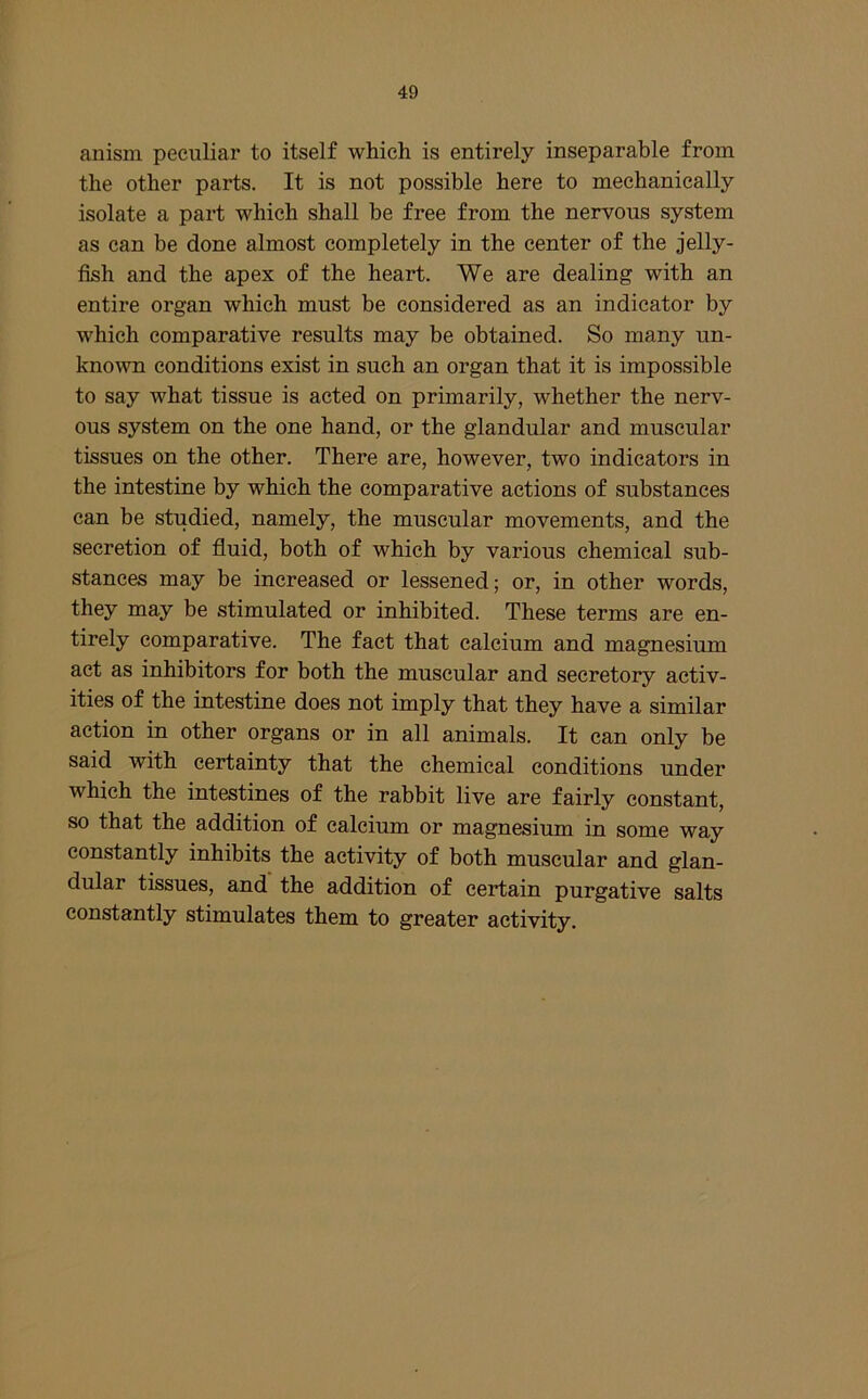 anism peculiar to itself which is entirely inseparable from the other parts. It is not possible here to mechanically isolate a part which shall be free from the nervous system as can be done almost completely in the center of the jelly- fish and the apex of the heart. We are dealing with an entire organ which must be considered as an indicator by which comparative results may be obtained. So many un- known conditions exist in such an organ that it is impossible to say what tissue is acted on primarily, whether the nerv- ous system on the one hand, or the glandular and muscular tissues on the other. There are, however, two indicators in the intestine by which the comparative actions of substances can be studied, namely, the muscular movements, and the secretion of fluid, both of which by various chemical sub- stances may be increased or lessened; or, in other words, they may be stimulated or inhibited. These terms are en- tirely comparative. The fact that calcium and magnesium act as inhibitors for both the muscular and secretory activ- ities of the intestine does not imply that they have a similar action in other organs or in all animals. It can only be said with certainty that the chemical conditions under which the intestines of the rabbit live are fairly constant, so that the addition of calcium or magnesium in some way constantly inhibits the activity of both muscular and glan- dular tissues, and the addition of certain purgative salts constantly stimulates them to greater activity.