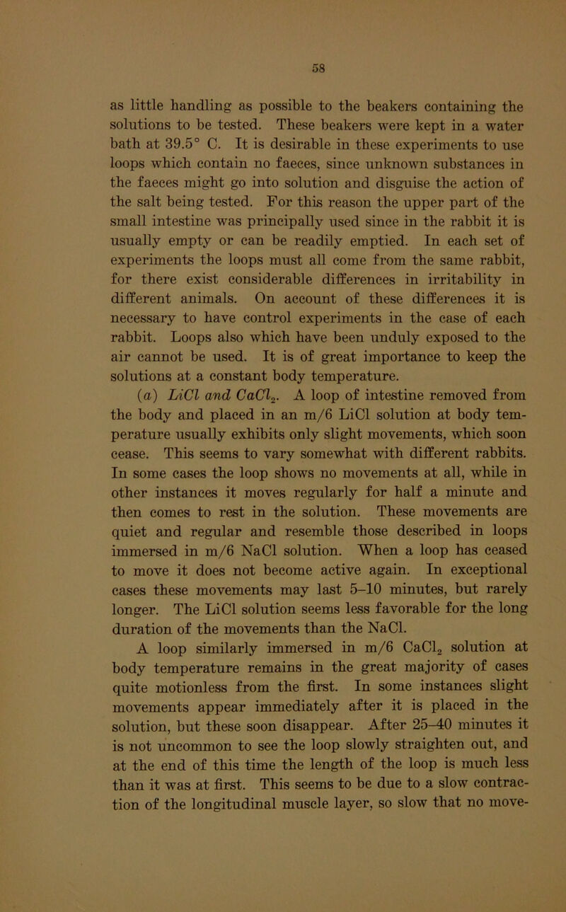 as little handling as possible to the beakers containing the solutions to be tested. These beakers were kept in a water bath at 39.5° C. It is desirable in these experiments to use loops which contain no faeces, since unknown sub.stances in the faeces might go into solution and disguise the action of the salt being tested. For this reason the upper part of the small intestine was principally used since in the rabbit it is usually empty or can be readily emptied. In each set of experiments the loops must all come from the same rabbit, for there exist considerable differences in irritability in different animals. On account of these differences it is necessary to have control experiments in the case of each rabbit. Loops also which have been unduly exposed to the air cannot be used. It is of great importance to keep the solutions at a constant body temperature. (a) LiCl and CaCl^. A loop of intestine removed from the body and placed in an m/6 LiCl solution at body tem- perature usually exhibits only slight movements, which soon cease. This seems to vary somewhat with different rabbits. In some eases the loop shows no movements at all, while in other instances it moves regularly for half a minute and then comes to rest in the solution. These movements are quiet and regular and resemble those described in loops immersed in m/6 NaCl solution. When a loop has ceased to move it does not become active again. In exceptional cases these movements may last 5-10 minutes, but rarely longer. The LiCl solution seems less favorable for the long duration of the movements than the NaCl. A loop similarly immersed in m/6 CaClj solution at body temperature remains in the great majority of cases quite motionless from the first. In some instances slight movements appear immediately after it is placed in the solution, but these soon disappear. After 25^0 minutes it is not uncommon to see the loop slowly straighten out, and at the end of this time the length of the loop is much less than it was at first. This seems to be due to a slow contrac- tion of the longitudinal muscle layer, so slow that no move-