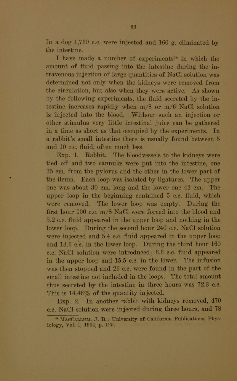 G6 In a dog 1,760 c.e. were injected and 160 g. eliminated by the intestine. I have made a number of experiments®^ in which the amount of fluid passing into the intestine during the in- travenous injection of large quantities of NaCl solution was determined not only when the kidneys were removed from the circulation, but also when they were active. As shown by the following experiments, the fluid secreted by the in- testine increases rapidly when m/8 or m/6 NaCl solution is injected into the blood. Without such an injection or other stimulus very little intestinal juice can be gathered in a time as short as that occupied by the experiments. In a rabbit’s small intestine there is usually found between 5 and 10 e.c. fluid, often much less. Exp. 1. Rabbit. The bloodvessels to the kidneys were tied off and two cannulas were put into the intestine, one 35 cm. from the pylorus and the other in the lower part of the ileum. Each loop was isolated by ligatures. The upper one was about 30 cm. long and the lower one 42 cm. The upper loop in the beginning contained 5 c.c. fluid, which were removed. The lower loop was empty. During the first hour 100 c.c. m/8 NaCl were forced into the blood and 5.2 c.c. fluid appeared in the upper loop and nothing in the lower loop. During the second hour 240 c.c. NaCl solution were injected and 5.4 e.c. fluid appeared in the upper loop and 13.6 c.c. in the lower loop. During the third hour 160 e.c. NaCl solution were introduced; 6.6 c.c. fluid appeared in the upper loop and 15.5 c.c. in the lower. The infusion was then stopped and 26 c.c. were found in the part of the small intestine not included in the loops. The total amount thus secreted by the intestine in three hours was 72.3 c.e. This is 14.46% of the quantity injected. Exp. 2. In another rabbit with kidneys removed, 470 c.e. NaCl solution were injected during three hours, and 78 “ MacCallum, J. B. : University of California Publications, Phys- iology, Vol. I, 1904, p. 125.
