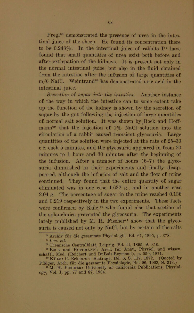 Pregl®“ demonstrated the presence of urea in the intes- tinal juice of the sheep. He found its concentration there to be 0.248%. In the intestinal juice of rabbits have found that small quantities of urea exist both before and after extirpation of the kidneys. It is present not only in the normal intestinal juice, but also in the fluid obtained from the intestine after the infusion of large quantities of m/6 NaCl. Weintrand®® has demonstrated uric acid in the intestinal juice. Secretion of sugar into the intestine. Another instance of the way in which the intestine can to some extent take up the function of the kidney is shown by the secretion of sugar by the gut following the injection of large quantities of normal salt solution. It was shown by^Bock and Hoff- mann®® that the injection of 1% NaCl solution into the circulation of a rabbit caused transient glycosuria. Large quantities of the solution were injected at the rate of 25-30 c.c. each 5 minutes, and the glycosuria appeared in from 20 minutes to 1 hour and 30 minutes after the beginning of the infusion. After a number of hours (6-7) the glyco- suria diminished in their experiments and Anally disap- peared, although the infusion of salt and the flow of urine continued. They found that the entire quantity of sugar eliminated was in one ease 1.632 g., and in another ease 2.04 g. The percentage of sugar in the urine reached 0.136 and 0.219 respectively in the two experiments. These facts were confirmed by Kiilz,^® who found also that section of the splanehnies prevented the glycosuria. The experiments lately published by M. H. Fiseher^^ show that the glyco- suria is caused not only by NaCl, but by certain of the salts Archiv fiir die gesammte Physiologie, Bd. 61, 1895, p. 378. 67 Cit» “ Chemische Centralblatt, Leipzig, Bd. II, 1895, S. 310. “Bock and Hoffmann: Arch, fiir Anat., Physiol, und wissen- schaftl. Med. (Eeichert und DuBois-Eeymond), p. 550, 1871. ’“KtiLZ: C. Eckhard’s Beitrage, Bd. 6, S. 117, 1872. (Quoted by Pfluger, Arch, fiir die gesammte Physiologie, Bd. 96, 1903, S. 313.) ^ M. H. Fischer : University of California Publications, Physiol- ogy, Vol. I, pp. 77 and 87, 1904.