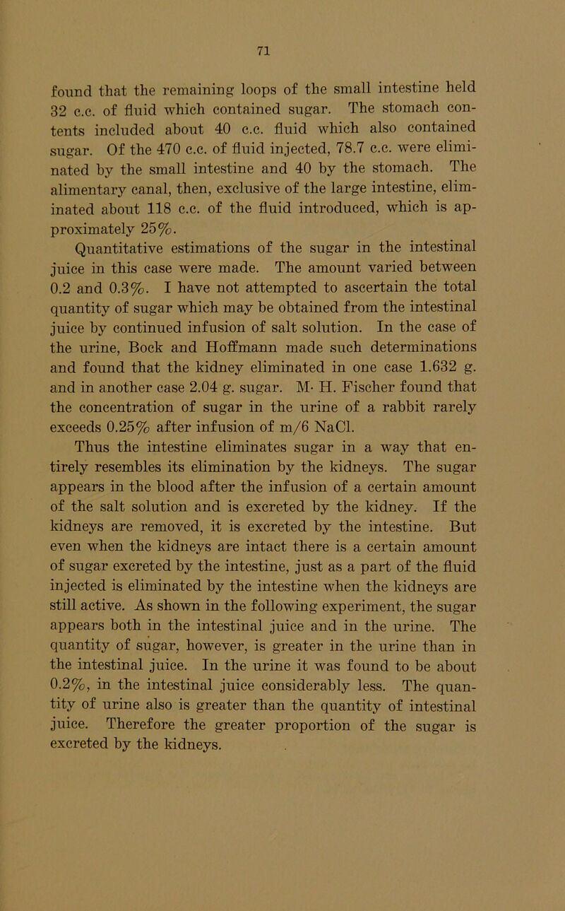found that the remaining loops of the small intestine held 32 e.c. of fluid which contained sugar. The stomach con- tents included about 40 c.e. fluid which also contained sugar. Of the 470 c.c. of fluid injected, 78.7 c.e. were elimi- nated by the small intestine and 40 by the stomach. The alimentary canal, then, exclusive of the large intestine, elim- inated about 118 c.c. of the fluid introduced, which is ap- proximately 25%. Quantitative estimations of the sugar in the intestinal juice in this case were made. The amount varied between 0.2 and 0.3%. I have not attempted to ascertain the total quantity of sugar which may be obtained from the intestinal juice by continued infusion of salt solution. In the case of the urine, Bock and Hoffmann made such determinations and found that the kidney eliminated in one case 1.632 g. and in another case 2.04 g. sugar. M- H. Fischer found that the concentration of sugar in the urine of a rabbit rarely exceeds 0.25% after infusion of m/6 NaCl. Thus the intestine eliminates sugar in a way that en- tirely resembles its elimination by the kidneys. The sugar appears in the blood after the infusion of a certain amount of the salt solution and is excreted by the kidney. If the kidneys are removed, it is excreted by the intestine. But even when the kidneys are intact there is a certain amount of sugar excreted by the intestine, just as a part of the fluid injected is eliminated by the intestine when the kidneys are still active. As shown in the following experiment, the sugar appears both in the intestinal juice and in the urine. The quantity of sugar, however, is greater in the urine than in the intestinal juice. In the urine it was found to be about 0.2%, in the intestinal juice considerably less. The quan- tity of urine also is greater than the quantity of intestinal juice. Therefore the greater proportion of the sugar is excreted by the kidneys.
