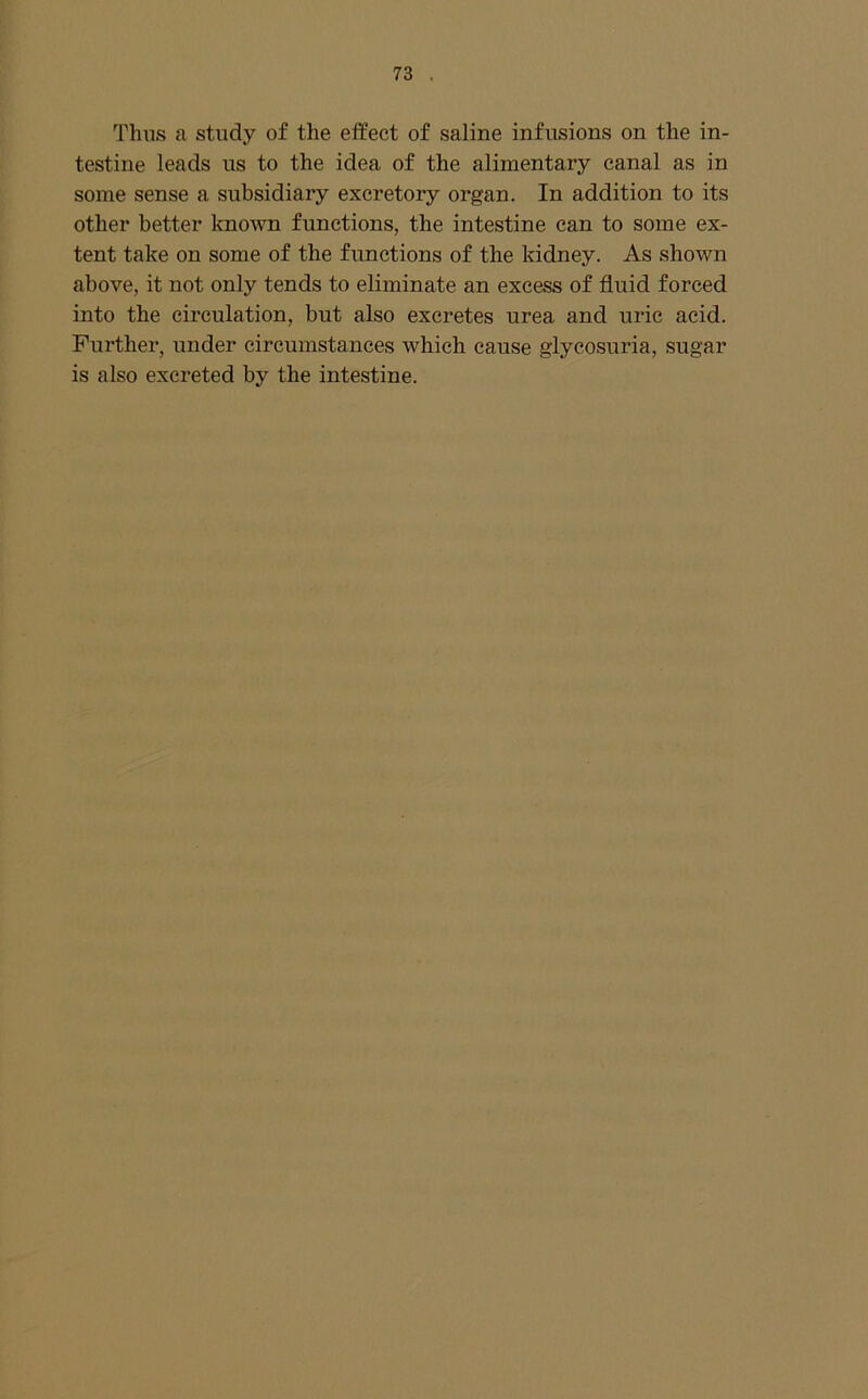 Thus a study of the effect of saline infusions on the in- testine leads us to the idea of the alimentary canal as in some sense a subsidiary excretory organ. In addition to its other better known functions, the intestine can to some ex- tent take on some of the functions of the kidney. As shown above, it not only tends to eliminate an excess of fluid forced into the circulation, but also excretes urea and uric acid. Further, under circumstances which cause glycosuria, sugar is also excreted by the intestine.