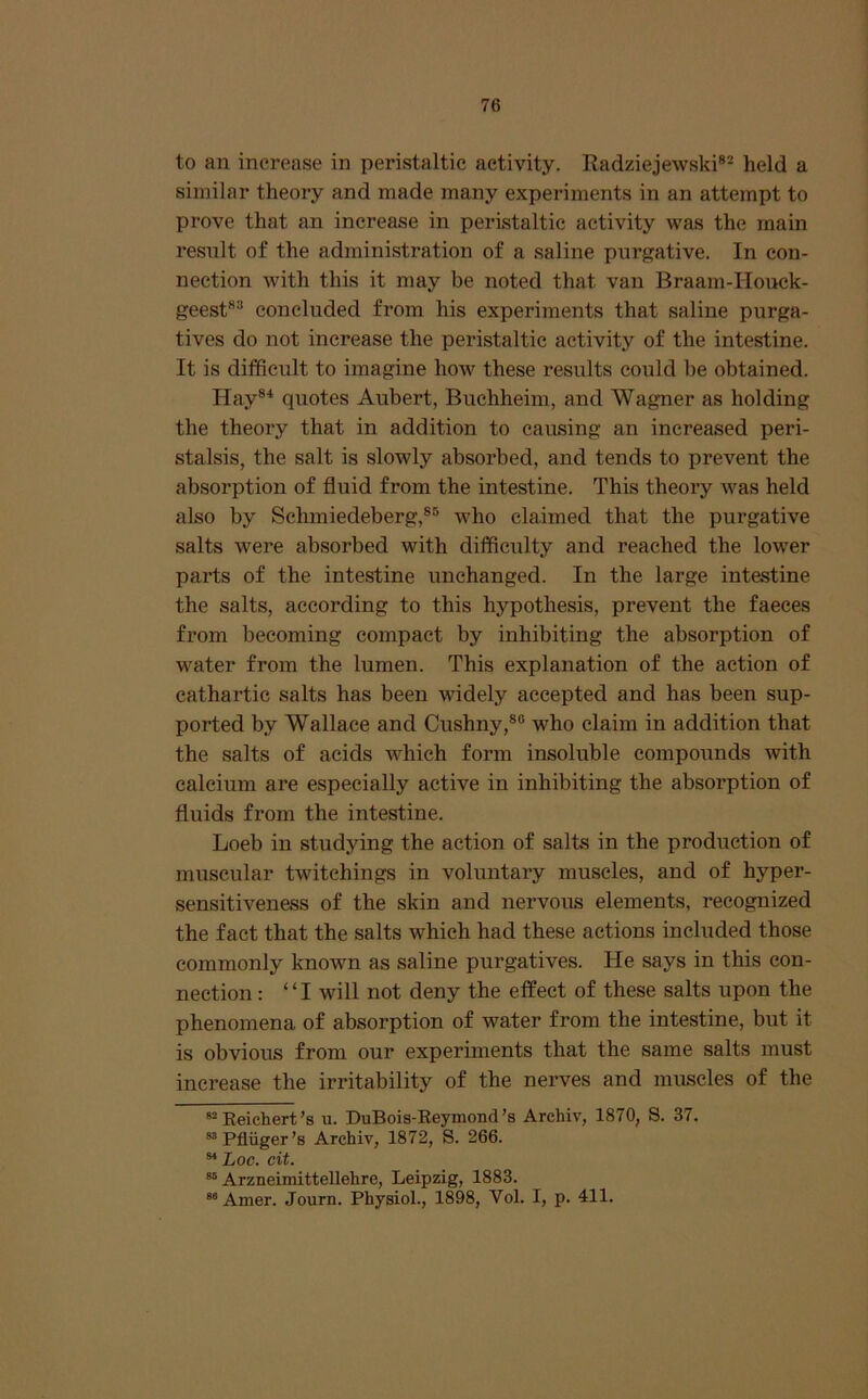 to an increase in peristaltic activity. Radziejewski®- held a similar theory and made many experiments in an attempt to prove that an increase in peristaltic activity was the main result of the administration of a saline purgative. In con- nection with this it may be noted that van Braam-Houck- geest®® concluded from his experiments that saline purga- tives do not increase the peristaltic activity of the intestine. It is difficult to imagine how these results could be obtained. Ilay®^ quotes Aubert, Buchheim, and Wagner as holding the theory that in addition to causing an increased peri- stalsis, the salt is slowly absorbed, and tends to prevent the absorption of fluid from the intestine. This theory was held also by Schmiedeberg,®® who claimed that the purgative salts were absorbed with difficulty and reached the lower parts of the intestine unchanged. In the large intestine the salts, according to this hypothesis, prevent the faeces from becoming compact by inhibiting the absorption of water from the lumen. This explanation of the action of cathartic salts has been widely accepted and has been sup- ported by Wallace and Cushny,®® who claim in addition that the salts of acids which form insoluble compounds with calcium are especially active in inhibiting the absorption of fluids from the intestine. Loeb in studying the action of salts in the production of muscular twitchings in voluntary muscles, and of hyper- sensitiveness of the skin and nervous elements, recognized the fact that the salts which had these actions included those commonly known as saline purgatives. He says in this con- nection : “I will not deny the effect of these salts upon the phenomena of absorption of water from the intestine, but it is obvious from our experiments that the same salts must increase the irritability of the nerves and muscles of the “Reichert’s u. DuBois-Eeymond’s Archiv, 1870, S. 37. “Pfliiger’s Archiv, 1872, S. 266. Loc. cit. “ Arzneimittellehre, Leipzig, 1883. “ Amer. Journ. Physiol., 1898, Vol. I, p. 411.
