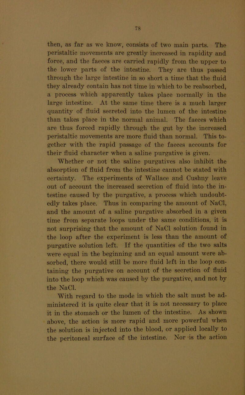 then, as far as we know, consists of two main parts. The peristaltic movements are greatly increased in rapidity and force, and the faeces are carried rapidly from the upper to the lower parts of the intestine. They are thus passed through the large intestine in so short a time that the fluid they already contain has not time in which to be reabsorbed, a process which apparently takes place normally in the large intestine. At the same time there is a much larger quantity of fluid secreted into the lumen of the intestine than takes place in the normal animal. The faeces which are thus forced rapidly through the gut by the increased peristaltic movements are more fluid than normal. This to- gether with the rapid passage of the faeces accounts for their fluid character when a saline purgative is given. Whether or not the saline purgatives also inhibit the absorption of fluid from the intestine cannot be stated with certainty. The experiments of Wallace and Cushny leave out of account the inci-eased secretion of fluid into the in- testine caused by the purgative, a process which undoubt- edly takes place. Thus in comparing the amount of NaCl, and the amount of a saline purgative absorbed in a given time from separate loops under the same conditions, it is not surprising that the amount of NaCl solution found in the loop after the experiment is less than the amount of purgative solution left. If the quantities of the two salts were equal in the beginning and an equal amount were ab- sorbed, there would still be more fluid left in the loop con- taining the purgative on account of the secretion of fluid into the loop which was caused by the purgative, and not by the NaCl. With regard to the mode in which the salt must be ad- ministered it is quite clear that it is not necessary to place it in the stomach or the lumen of the intestine. As shown above, the action is more rapid and more powerful when the solution is injected into the blood, or applied locally to the peritoneal surface of the intestine. Nor *is the action