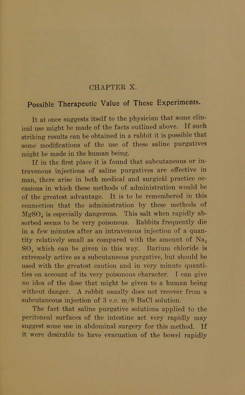 Possible Therapeutic Value of These Experiments. It at once suggests itself to the physician that some clin- ical use might be made of the facts outlined above. If such striking results can be obtained in a rabbit it is possible that some modifications of the use of these saline purgatives might be made in the human being. If in the first place it is found that subcutaneous or in- travenous injections of saline purgatives are effective in man, there arise in both medical and surgical practice oc- casions in which these methods of administration would be of the greatest advantage. It is to be remembered in this connection that the administration by these methods of MgSO^ is especially dangerous. This salt when rapidly ab- sorbed seems to be very poisonous. Rabbits frequently die in a few minutes after an intravenous injection of a quan- tity relatively small as compared with the amount of Nuj SO4 which can be given in this way. Barium chloride is extremely active as a subcutaneous purgative, but should be used with the greatest caution and in very minute quanti- ties on account of its very poisonous character. I can give no idea of the dose that might be given to a human being without danger. A rabbit usually does not recover from a subcutaneous injection of 3 c.c. m/8 BaCl solution. The fact that saline purgative solutions applied to the peritoneal surfaces of the intestine act very rapidly may suggest some use in abdominal surgery for this method. If it were desirable to have evacuation of the bowel rapidly