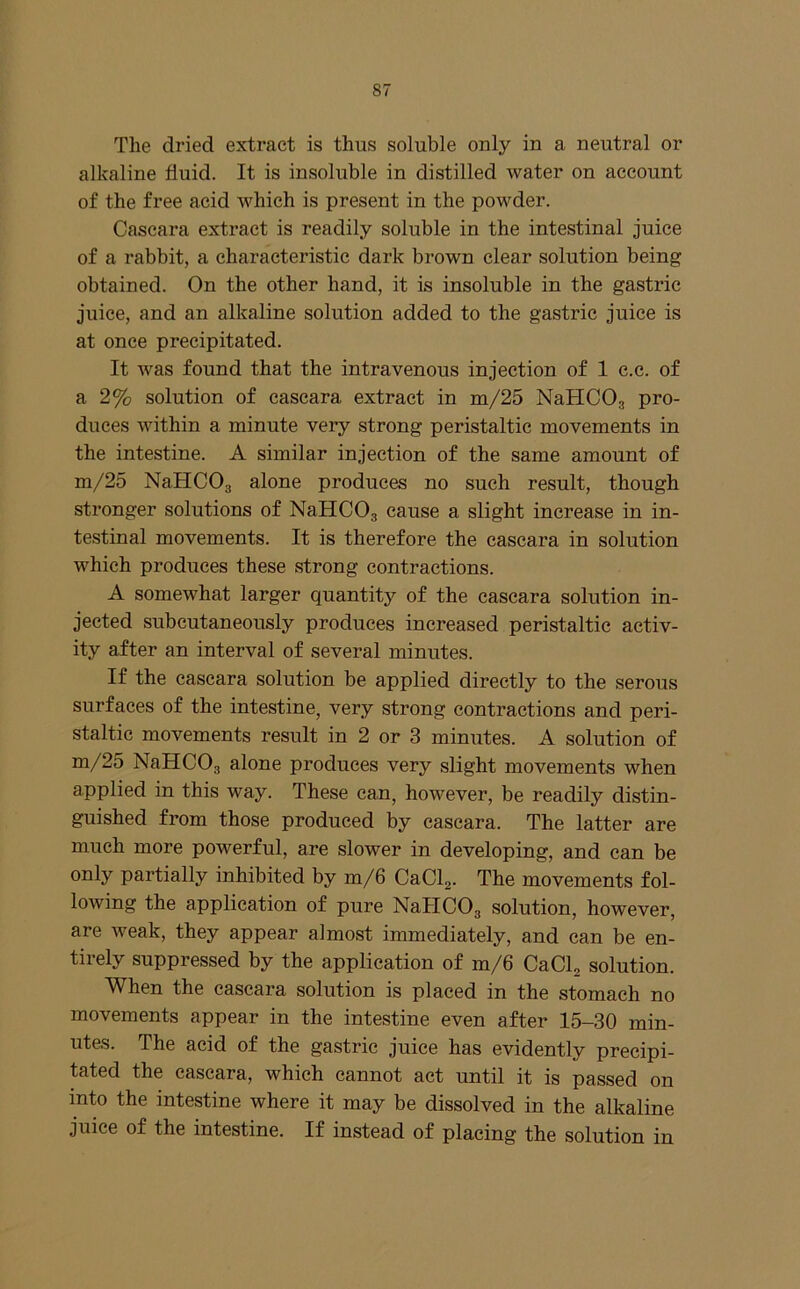 The dried extract is thus soluble only in a neutral or alkaline fluid. It is insoluble in distilled water on account of the free acid which is present in the powder. Cascara extract is readily soluble in the intestinal juice of a rabbit, a characteristic dark brown clear solution being obtained. On the other hand, it is insoluble in the gastric juice, and an alkaline solution added to the gastric juice is at once precipitated. It was found that the intravenous injection of 1 c.c. of a 2% solution of cascara extract in m/25 NaHCOg pro- duces within a minute very strong peristaltic movements in the intestine. A similar injection of the same amount of m/25 NaHCOg alone produces no such result, though stronger solutions of NaHCOg cause a slight increase in in- testinal movements. It is therefore the cascara in solution which produces these strong contractions. A somewhat larger quantity of the cascara solution in- jected subcutaneously produces increased peristaltic activ- ity after an interval of several minutes. If the cascara solution be applied directly to the serous surfaces of the intestine, very strong contractions and peri- staltic movements result in 2 or 3 minutes. A solution of m/25 NaHCOg alone produces very slight movements when applied in this way. These can, however, be readily distin- guished from those produced by cascara. The latter are much more powerful, are slower in developing, and can be only partially inhibited by m/6 CaClg. The movements fol- lowing the application of pure NaHCOg solution, however, are weak, they appear almost immediately, and can be en- tirely suppressed by the application of m/6 CaClg solution. When the cascara solution is placed in the stomach no movements appear in the intestine even after 15-30 min- utes. The acid of the gastric juice has evidently precipi- tated the cascara, which cannot act until it is passed on into the intestine where it may be dissolved in the alkaline juice of the intestine. If instead of placing the solution in