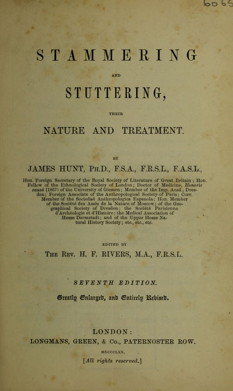 STAMMERING AND STUTTERING, THEIR NATURE AND TREATMENT. BY JAMES HUNT, Ph.D., F.S.A., F.RS.L., F.A.S.L., Hon. Foreign Secretary of the Royal Society of Literature of Great Britain ; Hon. Fellow of the Ethnological Society of London; Doctor of Medicine, Honoris causa (1867) of the University of Giessen; Member of the Imp. Acad., Dres- den; Foreign Associate of the Anthropological Society of Paris; Corr. Member of the Sociedad Anthropologica Espanola; Hon. Member of the Soci6te des Amis de la Nature of Moscow; of the Geo- graphical Society of Dresden; the Societe Parisienne d’Archeologie et d’Histoire; the Medical Association of Hesse Darmstadt; and of the Upper Hesse Na- tural History Society; etc., etc., etc. EDITED BY The Rev. H. F. RIVERS, M.A., F.R.S.L. SEVENTH EDITION. ©reatlg QHnlargctJ, anil ©nttrelg Kebtscli. LONDON: LONGMANS, GREEN, & Co., PATERNOSTER ROW. MDCCCLXX. [All rights reserved.]