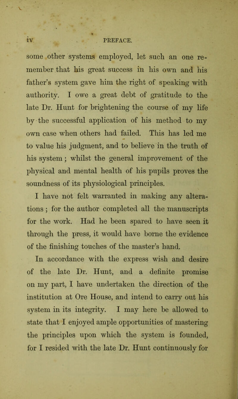 some other systems employed, let such an one re- member that his great success in his own and his father’s system gave him the right of speaking with authority. I owe a great debt of gratitude to the late Dr. Hunt for brightening the course of my life by the successful application of his method to my own case when others had failed. This has led me to value his judgment, and to believe in the truth of his system; whilst the general improvement of the physical and mental health of his pupils proves the soundness of its physiological principles. I have not felt warranted in making any altera- tions ; for the author completed all the manuscripts for the work. Had he been spared to have seen it through the press, it would have borne the evidence of the finishing touches of the master’s hand. In accordance with the express wish and desire of the late Dr. Hunt, and a definite promise on my part, I have undertaken the direction of the institution at Ore House, and intend to carry out his system in its integrity. I may here be allowed to state that I enjoyed ample opportunities of mastering the principles upon which the system is founded, for I resided with the late Dr. Hunt continuously for
