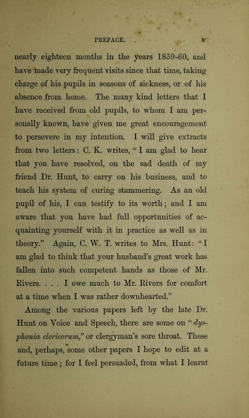 nearly eighteen months in the years 1859-60, and have made very frequent visits since that time, taking charge of his pupils in seasons of sickness, or of his absence from home. The many kind letters that I have received from old pupils, to whom I am per- sonally known, have given me great encouragement to persevere in my intention. I will give extracts from two letters: C. K. writes, “ I am glad to hear that you have resolved, on the sad death of my friend Dr. Hunt, to carry on his business, and to teach his system of curing stammering. As an old pupil of his, I can testify to its worth; and I am aware that you have had full opportunities of ac- quainting yourself with it in practice as well as in theory.” Again, C. W. T. writes to Mrs. Hunt: “ I am glad to think that your husband’s great work has fallen into such competent hands as those of Mr. Divers. ... I owe much to Mr. Rivers for comfort at a time when I was rather downhearted.” Among the various papers left by the late Dr. Hunt on Voice and Speech, there are some on “ dys- phonia clericorum,” or clergyman’s sore throat. These and, perhaps, some other papers I hope to edit at a future time ; for I feel persuaded, from what I learnt