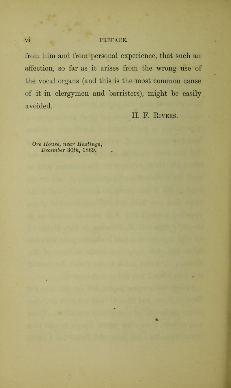 from him and from personal experience, that such an affection, so far as it arises from the wrong use of the vocal organs (and this is the most common cause of it in clergymen and barristers), might be easily avoided. H. F. Rivers. Ore House, near Hastings December 30th, 1869.