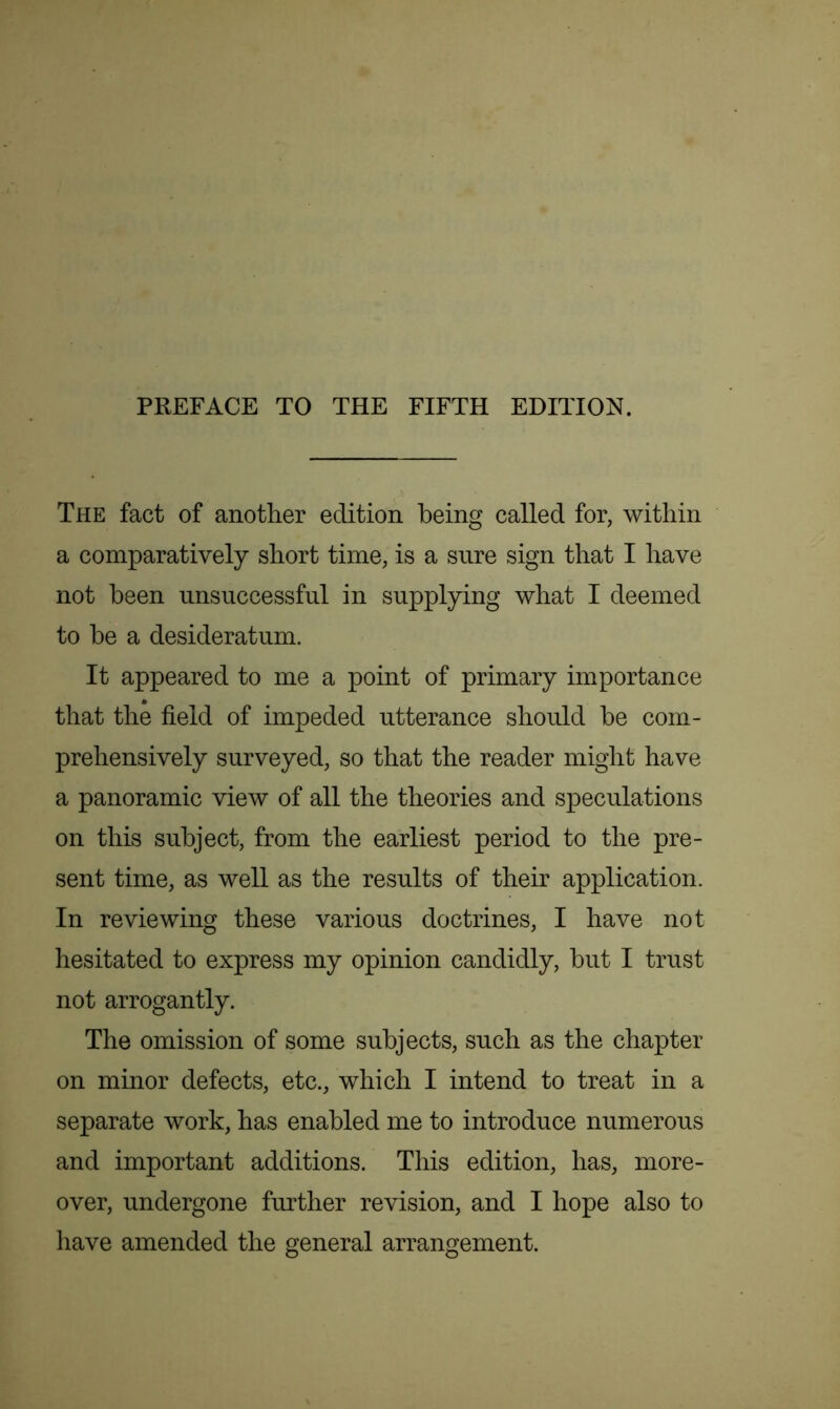 The fact of another edition being called for, within a comparatively short time, is a sure sign that I have not been unsuccessful in supplying what I deemed to he a desideratum. It appeared to me a point of primary importance that the field of impeded utterance should he com- prehensively surveyed, so that the reader might have a panoramic view of all the theories and speculations on this subject, from the earliest period to the pre- sent time, as well as the results of their application. In reviewing these various doctrines, I have not hesitated to express my opinion candidly, but I trust not arrogantly. The omission of some subjects, such as the chapter on minor defects, etc., which I intend to treat in a separate work, has enabled me to introduce numerous and important additions. This edition, has, more- over, undergone further revision, and I hope also to have amended the general arrangement.