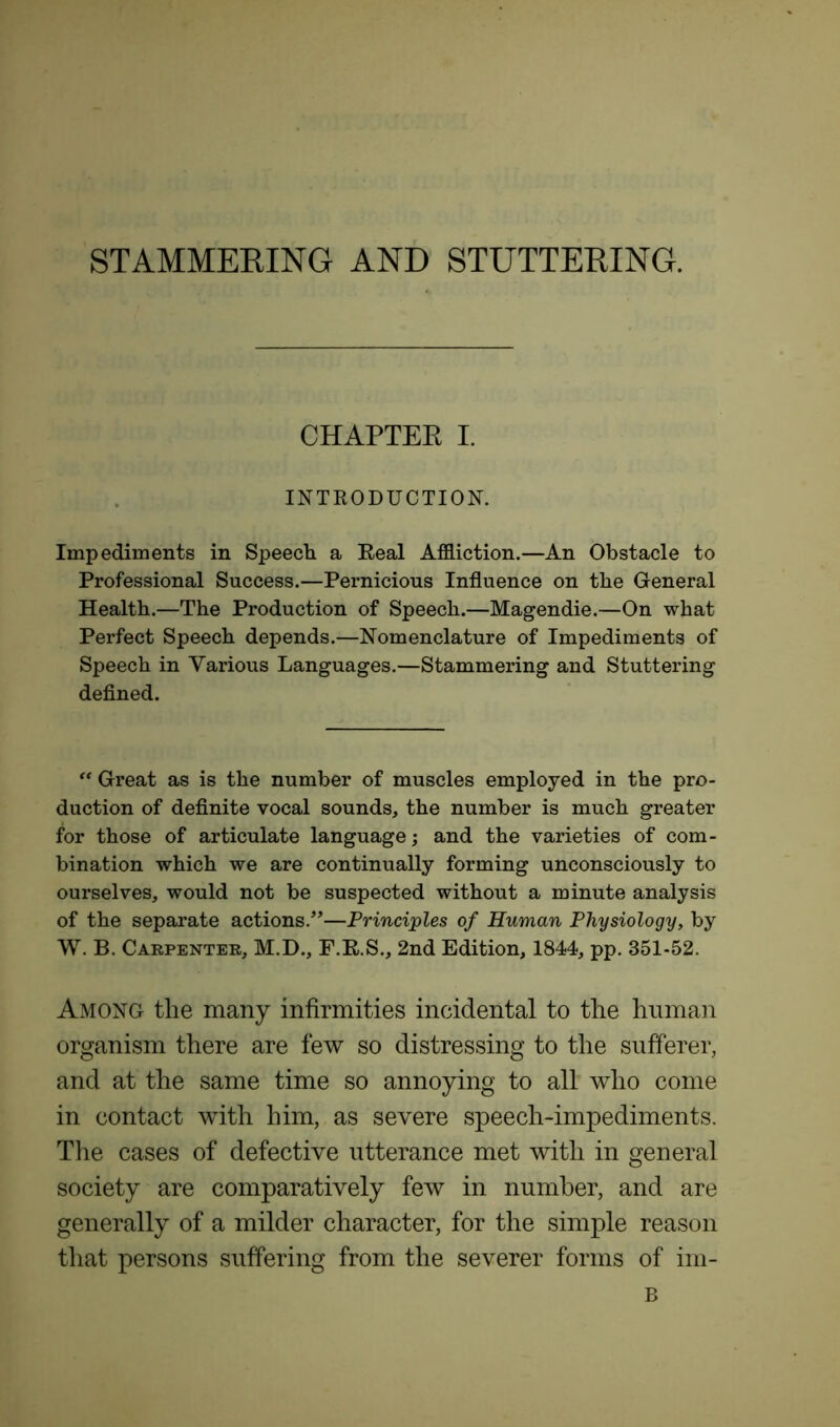 STAMMERING AND STUTTERING. CHAPTER I. INTRODUCTION. Impediments in Speech a Real Affliction.—An Obstacle to Professional Success.—Pernicious Influence on the General Health.—The Production of Speech.—Magendie.—On what Perfect Speech depends.—Nomenclature of Impediments of Speech in Various Languages.—Stammering and Stuttering defined. “ Great as is the number of muscles employed in the pro- duction of definite vocal sounds, the number is much greater for those of articulate language; and the varieties of com- bination which we are continually forming unconsciously to ourselves, would not be suspected without a minute analysis of the separate actions.”—Principles of Human Physiology, by W. B. Carpenter, M.D., F.R.S., 2nd Edition, 1844, pp. 351-52. Among the many infirmities incidental to the human organism there are few so distressing to the sufferer, and at the same time so annoying to all who come in contact with him, as severe speech-impediments. The cases of defective utterance met with in general society are comparatively few in number, and are generally of a milder character, for the simple reason that persons suffering from the severer forms of im- B