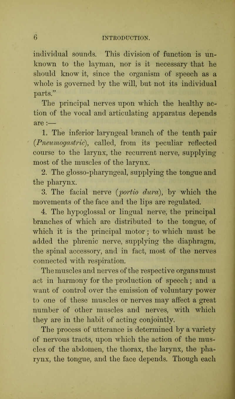 individual sounds. This division of function is un- known to the layman, nor is it necessary that he should know it, since the organism of speech as a whole is governed by the will, hut not its individual parts.” The principal nerves upon which the healthy ac- tion of the vocal and articulating apparatus depends are :— 1. The inferior laryngeal branch of the tenth pair (Pneumogastric), called, from its peculiar reflected course to the larynx, the recurrent nerve, supplying most of the muscles of the larynx. 2. The glosso-pharyngeal, supplying the tongue and the pharynx. 3. The facial nerve (jportio dura), by which the movements of the face and the lips are regulated. 4. The hypoglossal or lingual nerve, the principal branches of which are distributed to the tongue, of which it is the principal motor; to which must be added the phrenic nerve, supplying the diaphragm, the spinal accessory, and in fact, most of the nerves connected with respiration. The muscles and nerves of the respective organs must act in harmony for the production of speech; and a want of control over the emission of voluntary power to one of these muscles or nerves may affect a great number of other muscles and nerves, with which they are in the habit of acting conjointly. The process of utterance is determined by a variety of nervous tracts, upon which the action of the mus- cles of the abdomen, the thorax, the larynx, the pha- rynx, the tongue, and the face depends. Though each